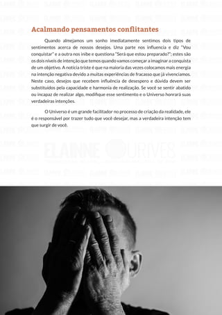 153
Copyright © 2018 Elainne Ourives Todos os Direitos Reservados
Acalmando pensamentos conflitantes
Quando almejamos um sonho imediatamente sentimos dois tipos de
sentimentos acerca de nossos desejos. Uma parte nos influencia e diz “Vou
conquistar” e a outra nos inibe e questiona “Será que estou preparado?”; estes são
os dois níveis de intenção que temos quando vamos começar a imaginar a conquista
de um objetivo. A notícia triste é que na maioria das vezes colocamos mais energia
na intenção negativa devido a muitas experiências de fracasso que já vivenciamos.
Neste caso, desejos que recebem influência de desespero e dúvida devem ser
substituídos pela capacidade e harmonia de realização. Se você se sentir abatido
ou incapaz de realizar algo, modifique esse sentimento e o Universo honrará suas
verdadeiras intenções.
O Universo é um grande facilitador no processo de criação da realidade, ele
é o responsável por trazer tudo que você desejar, mas a verdadeira intenção tem
que surgir de você.
 