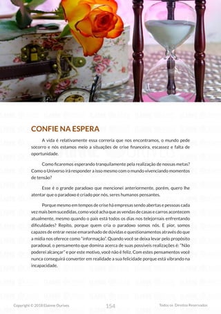 154
Copyright © 2018 Elainne Ourives Todos os Direitos Reservados
CONFIE NA ESPERA
A vida é relativamente essa correria que nos encontramos, o mundo pede
socorro e nós estamos meio a situações de crise financeira, escassez e falta de
oportunidade.
Como ficaremos esperando tranquilamente pela realização de nossas metas?
Como o Universo irá responder a isso mesmo com o mundo vivenciando momentos
de tensão?
Esse é o grande paradoxo que mencionei anteriormente, porém, quero lhe
atentar que o paradoxo é criado por nós, seres humanos pensantes.
Porque mesmo em tempos de crise há empresas sendo abertas e pessoas cada
vezmaisbemsucedidas,comovocêachaqueasvendasdecasasecarrosacontecem
atualmente, mesmo quando o país está todos os dias nos telejornais enfrentando
dificuldades? Repito, porque quem cria o paradoxo somos nós. E pior, somos
capazes de entrar nesse emaranhado de dúvidas e questionamentos através do que
a mídia nos oferece como “informação”. Quando você se deixa levar pelo propósito
paradoxal, o pensamento que domina acerca de suas possíveis realizações é: “Não
poderei alcançar” e por este motivo, você não é feliz. Com estes pensamentos você
nunca conseguirá converter em realidade a sua felicidade porque está vibrando na
incapacidade.
 