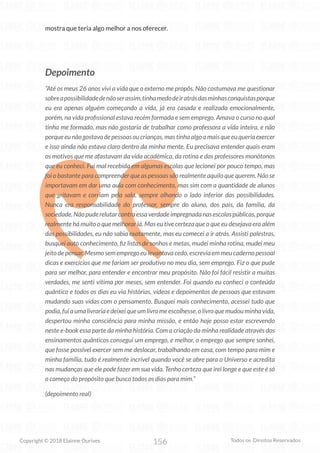 156
Copyright © 2018 Elainne Ourives Todos os Direitos Reservados
mostra que teria algo melhor a nos oferecer.
Depoimento
“Até os meus 26 anos vivi a vida que o externo me propôs. Não costumava me questionar
sobreapossibilidadedenãoserassim,tinhamedodeiratrásdasminhasconquistasporque
eu era apenas alguém começando a vida, já era casada e realizada emocionalmente,
porém, na vida profissional estava recém formada e sem emprego. Amava o curso no qual
tinha me formado, mas não gostaria de trabalhar como professora a vida inteira, e não
porqueeunãogostavadepessoasoucrianças,mastinhaalgoamaisqueeuqueriaexercer
e isso ainda não estava claro dentro da minha mente. Eu precisava entender quais eram
os motivos que me afastavam da vida acadêmica, da rotina e dos professores monótonos
que eu conheci. Fui mal recebida em algumas escolas que lecionei por pouco tempo, mas
foi o bastante para compreender que as pessoas são realmente aquilo que querem. Não se
importavam em dar uma aula com conhecimento, mas sim com a quantidade de alunos
que gritavam e corriam pela sala, sempre olhando o lado inferior das possibilidades.
Nunca era responsabilidade do professor, sempre do aluno, dos pais, da família, da
sociedade.Nãopuderelutarcontraessaverdadeimpregnadanasescolaspúblicas,porque
realmente há muito o que melhorar lá. Mas eu tive certeza que o que eu desejava era além
das possibilidades, eu não sabia exatamente, mas eu comecei a ir atrás. Assisti palestras,
busquei auto conhecimento, fiz listas de sonhos e metas, mudei minha rotina, mudei meu
jeito de pensar. Mesmo sem emprego eu levantava cedo, escrevia em meu caderno pessoal
dicas e exercícios que me fariam ser produtivo no meu dia, sem emprego. Fiz o que pude
para ser melhor, para entender e encontrar meu propósito. Não foi fácil resistir a muitas
verdades, me senti vítima por meses, sem entender. Foi quando eu conheci o conteúdo
quântico e todos os dias eu via histórias, vídeos e depoimentos de pessoas que estavam
mudando suas vidas com o pensamento. Busquei mais conhecimento, acessei tudo que
podia,fuiaumalivrariaedeixeiqueumlivromeescolhesse,olivroquemudouminhavida,
despertou minha consciência para minha missão, e então hoje posso estar escrevendo
neste e-book essa parte da minha história. Com a criação da minha realidade através dos
ensinamentos quânticos consegui um emprego, e melhor, o emprego que sempre sonhei,
que fosse possível exercer sem me deslocar, trabalhando em casa, com tempo para mim e
minha família, tudo é realmente incrível quando você se abre para o Universo e acredita
nas mudanças que ele pode fazer em sua vida. Tenho certeza que irei longe e que este é só
o começo do propósito que busco todos os dias para mim.”
(depoimento real)
 