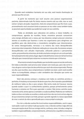 158
Copyright © 2018 Elainne Ourives Todos os Direitos Reservados
Quando você estabelece harmonia em sua vida, você mostra iluminação às
pessoas que lhe cercam.
A partir do momento que você assume uma postura organizacional,
paciente, determinada tudo flui desta mesma maneira até sua vida, mas se você
estiver sempre atrasado, impaciente, cheio de compromissos que lhe tiram a paz,
provavelmente você assustará tanto as pessoas ao seu redor como também todas
as possíveis oportunidades que poderiam surgir em seu caminho.
Todas as atividades que colocamos em prática, o nosso trabalho, os
compromissos, agendas de reuniões, festas, encontros pessoais concentram
uma energia alinhada com a nossa, por isso devemos sempre procurar estarmos
atentos as escolhas que fazemos e como nos organizamos para atingirmos um
equilíbrio para não destruirmos a ressonância energética que intencionamos.
Se somos desorganizados, nervosos e na maioria das vezes desequilibrados
estaremos interrompendo o fluído de realização em nossa vida. Se estamos sempre
desequilibrados com atitudes impensadas, utilizando palavras e pensamentos
vazios, provavelmente estaremos atraindo uma baixa energia em um curto período.
Semplanejamentonãovamosalugaralgumedesalinhamosnossoserdaharmoniosa
vibração que é essencial para estarmos na mesma sintonia que o Universo.
Aharmoniaremetetranquilidade,quenoslembraapazemvezdeconfronto.
Em todas as decisões você precisa estar sempre com muita paz, para não correr o
risco de gerar outros tipos de desconfortos que você não estava esperando. Planeje
seu dia, suas reuniões, seus compromissos e também seu lazer, assim você escolhe
vibrar na tranquilidade, coloque o valor verdadeiro das vibrações que sente nas
suas responsabilidades.
Você não precisa começar a mudança com todos os caminhos prontos e
perfeitos.Amudançavaiacontecerdedentroparafora,lhetrazendoapossibilidade
de melhorar todos os dias e para sempre. Não tenha medo de fracassar mesmo
quando souber o que é o conhecimento quântico, porque primeiramente somos
humanos e estamos em Terra para aprender e evoluir. Não temos caminho exato,
momentocerto,temosapenasavontadeearazãoescolhida.Podemossermelhores
todos os dias e em todas as ocasiões e ainda assim isso não nos trará certeza alguma
de que estaremos sempre sorrindo, porque o grande segredo é a nossa capacidade
de viver e extrair da vida o aprendizado para a nossa própria evolução.
Co criar a vida dos sonhos lhe trará muitas responsabilidades, você é capaz,
você pode e você vai realizar tudo que quiser, mas a vida dos sonhos é algo além da
nossa percepção atual. Ela traz consigo mérito, confiança, amor, introduz a alegria e
também responsabilidade, comprometimento, alinhamento e equilíbrio emocional.
 