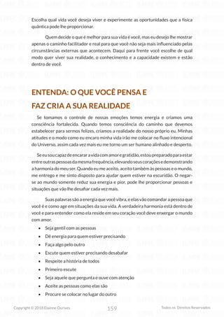 159
Copyright © 2018 Elainne Ourives Todos os Direitos Reservados
Escolha qual vida você deseja viver e experimente as oportunidades que a física
quântica pode lhe proporcionar.
Quem decide o que é melhor para sua vida é você, mas eu desejo lhe mostrar
apenas o caminho facilitador e real para que você não seja mais influenciado pelas
circunstâncias externas que acontecem. Daqui para frente você escolhe de qual
modo quer viver sua realidade, o conhecimento e a capacidade existem e estão
dentro de você.
ENTENDA: O QUE VOCÊ PENSA E
FAZ CRIA A SUA REALIDADE
Se tomamos o controle de nossas emoções temos energia e criamos uma
consciência fortalecida. Quando temos consciência do caminho que devemos
estabelecer para sermos felizes, criamos a realidade do nosso próprio eu. Minhas
atitudes e o modo como eu encaro minha vida irão me colocar no fluxo intencional
do Universo, assim cada vez mais eu me torno um ser humano alinhado e desperto.
Seeusoucapazdeencararavidacomamoregratidão,estoupreparadoparaestar
entreoutraspessoasdamesmafrequência,elevandoseuscoraçõesedemonstrando
a harmonia do meu ser. Quando eu me aceito, aceito também às pessoas e o mundo,
me entrego e me sinto disposto para ajudar quem estiver na escuridão. O negar-
se ao mundo somente reduz sua energia e pior, pode lhe proporcionar pessoas e
situações que vão lhe desafiar cada vez mais.
Suas palavras são a energia que você vibra, e elas vão comandar a pessoa que
você é e como age em situações da sua vida. A verdadeira harmonia está dentro de
você e para entender como ela reside em seu coração você deve enxergar o mundo
com amor.
• Seja gentil com as pessoas
• Dê energia para quem estiver precisando
• Faça algo pelo outro
• Escute quem estiver precisando desabafar
• Respeite a história de todos
• Primeiro escute
• Seja aquele que pergunta e ouve com atenção
• Aceite as pessoas como elas são
• Procure se colocar no lugar do outro
 