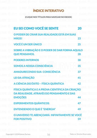 16
Copyright © 2018 Elainne Ourives Todos os Direitos Reservados
ÍNDICE INTERATIVO
(CLIQUE NOS TÍTULOS PARA NAVEGAR NO EBOOK)
EU SEI COMO VOCÊ SE SENTE 20
O PODER DE CRIAR SUA REALIDADE ESTÁ EM SUAS
MÃOS! 23
VOCÊ É UM SER ÚNICO 25
SOBRE A VIBRAÇÃO E O PODER DE DAR FORMA AQUILO
QUE PENSAMOS. 28
PODERES INTERNOS 30
SOMOS A NOSSA CONSCIÊNCIA 35
AMADURECENDO SUA CONSCIÊNCIA 37
LEI DA ATRAÇÃO 41
A CIÊNCIA DO ÊXITO – FÍSICA QUÂNTICA 42
FÍSICA QUÂNTICA E A PROVA CIENTÍFICA DA CRIAÇÃO
DA REALIDADE, ATRAVÉS DO PENSAMENTO E DAS
EMOÇÕES 44
EXPERIMENTOS QUÂNTICOS 47
ENTENDENDO O QUE É “ENERGIA” 49
O UNIVERSO TE ABENÇOARÁ INFINITAMENTE SE VOCÊ
FOR POSITIVO 59
 