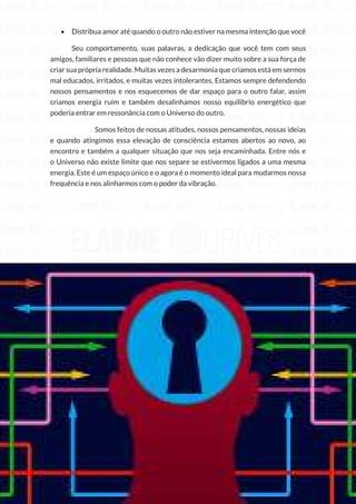 160
Copyright © 2018 Elainne Ourives Todos os Direitos Reservados
• Distribua amor até quando o outro não estiver na mesma intenção que você
Seu comportamento, suas palavras, a dedicação que você tem com seus
amigos, familiares e pessoas que não conhece vão dizer muito sobre a sua força de
criar sua própria realidade. Muitas vezes a desarmonia que criamos está em sermos
mal educados, irritados, e muitas vezes intolerantes. Estamos sempre defendendo
nossos pensamentos e nos esquecemos de dar espaço para o outro falar, assim
criamos energia ruim e também desalinhamos nosso equilíbrio energético que
poderia entrar em ressonância com o Universo do outro.
		 Somos feitos de nossas atitudes, nossos pensamentos, nossas ideias
e quando atingimos essa elevação de consciência estamos abertos ao novo, ao
encontro e também a qualquer situação que nos seja encaminhada. Entre nós e
o Universo não existe limite que nos separe se estivermos ligados a uma mesma
energia. Este é um espaço único e o agora é o momento ideal para mudarmos nossa
frequência e nos alinharmos com o poder da vibração.
 