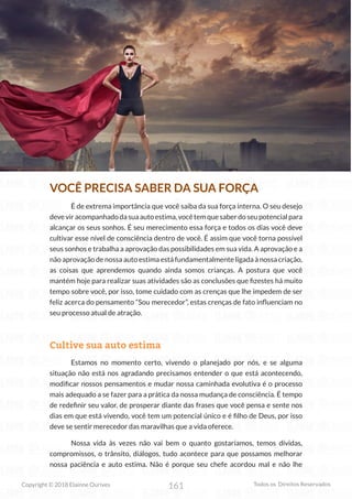 161
Copyright © 2018 Elainne Ourives Todos os Direitos Reservados
VOCÊ PRECISA SABER DA SUA FORÇA
É de extrema importância que você saiba da sua força interna. O seu desejo
deveviracompanhadodasuaautoestima,vocêtemquesaberdoseupotencialpara
alcançar os seus sonhos. É seu merecimento essa força e todos os dias você deve
cultivar esse nível de consciência dentro de você. É assim que você torna possível
seus sonhos e trabalha a aprovação das possibilidades em sua vida. A aprovação e a
não aprovação de nossa auto estima está fundamentalmente ligada à nossa criação,
as coisas que aprendemos quando ainda somos crianças. A postura que você
mantém hoje para realizar suas atividades são as conclusões que fizestes há muito
tempo sobre você, por isso, tome cuidado com as crenças que lhe impedem de ser
feliz acerca do pensamento “Sou merecedor”, estas crenças de fato influenciam no
seu processo atual de atração.
Cultive sua auto estima
Estamos no momento certo, vivendo o planejado por nós, e se alguma
situação não está nos agradando precisamos entender o que está acontecendo,
modificar nossos pensamentos e mudar nossa caminhada evolutiva é o processo
mais adequado a se fazer para a prática da nossa mudança de consciência. É tempo
de redefinir seu valor, de prosperar diante das frases que você pensa e sente nos
dias em que está vivendo, você tem um potencial único e é filho de Deus, por isso
deve se sentir merecedor das maravilhas que a vida oferece.
Nossa vida às vezes não vai bem o quanto gostaríamos, temos dívidas,
compromissos, o trânsito, diálogos, tudo acontece para que possamos melhorar
nossa paciência e auto estima. Não é porque seu chefe acordou mal e não lhe
 