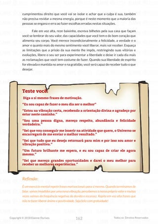 162
Copyright © 2018 Elainne Ourives Todos os Direitos Reservados
cumprimentou direito que você vai se isolar e achar que a culpa é sua, também
não precisa revidar a mesma energia, porque é neste momento que a maioria das
pessoas se engana e erra ao fazer escolhas erradas nestas situações.
Fale em voz alta, reze baixinho, escreva bilhetes pela sua casa que façam
você se lembrar do seu valor, das capacidades que você tem e do bom coração que
alimenta seu corpo. Você merece incondicionalmente a felicidade, a verdade e o
amor e quanto mais do mesmo sentimento você liberar, mais vai receber. Esqueça
as limitações que a prisão da sua mente lhe impôs, restringindo suas vitórias e
evoluções, libere o seu ser para experimentar a liberdade e deixe ir cada dia mais
as reclamações que você tem costume de fazer. Quando sua liberdade de espírito
for elevada e mantida no amor e na gratidão, você será capaz de receber tudo o que
desejar.
Teste você:
Diga a si mesmo frases de motivação.
“Eu sou capaz de fazer o meu dia ser o melhor”
“Estou na vibração certa, recebendo a orientação divina e agradeço por
estar neste caminho.”
“Sou uma pessoa digna, mereço respeito, abundância e felicidade
verdadeira.”
“Sei que vou conseguir me inserir na atividade que quero, o Universo se
encarregará de me enviar o melhor resultado.”
“Sei que tudo que eu desejo retornará para mim e por isso sou amor e
vibração positiva.”
“Um futuro brilhante me espera, e eu sou capaz de criar ele agora
mesmo.”
“Sei que mereço grandes oportunidades e darei o meu melhor para
receber as melhores experiências.”
Reflexão:
É um exercício mental repetir frases motivacionais para si mesmo. Quando terminamos de
falar, somos invadidos por uma nova vibração, percebemos o nosso próprio valor e muitas
vezes saímos da frequência negativa da dúvida e escassez. Repita em voz alta frases que
irão te fazer liberar ânimo e positividade. Seja feliz com gratuidade!
 