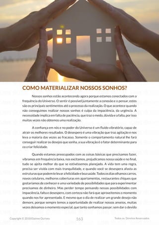 163
Copyright © 2018 Elainne Ourives Todos os Direitos Reservados
COMO MATERIALIZAR NOSSOS SONHOS?
Nossos sonhos estão acontecendo agora porque estamos conectados com a
frequência do Universo. O sentir é possível juntamente a conexão e o pensar, estes
são os principais sentimentos até o processo da realização. O que acontece quando
não conseguimos realizar nossos sonhos é culpa da impaciência, da urgência. A
necessidade implica em falta de paciência, que traz o medo, dúvida e a falta, por isso
muitas vezes não obtemos uma realização.
A confiança em nós e no poder do Universo é um fluído vibratório, capaz de
atrair os melhores resultados. O desespero é uma vibração que traz agitação e nos
leva a maioria das vezes ao fracasso. Somente o comportamento natural lhe fará
conseguir realizar os desejos que sonha, a sua vibração é o fator determinante para
co criar felicidade.
Quando estamos preocupados com as coisas básicas que precisamos fazer,
vibramos em frequência baixa, nos excitamos, prejudicamos nossa saúde e no final,
tudo se ajeita melhor do que se estivéssemos planejado. A vida tem uma regra,
precisa ser vivida com mais tranquilidade, e quando você se desespera afasta as
estruturasquepodemtelevarafelicidadeeboasaúde.Todososdiasolhamoscarros,
novos celulares, melhores coberturas em apartamentos, restaurantes chiques que
gostaríamos de conhecer e uma variedade de possibilidades que para experimentar
precisamos de dinheiro. Mas perder tempo pensando nessas possibilidades com
impaciência, falta e desespero, com certeza não fará que aproveitemos o momento
quando nos for apresentado. E mesmo que o dia de realizar um grande desejo não
demore, porque sempre temos a oportunidade de realizar nossos anseios, muitas
vezes deixamos o momento especial, que tanto sonhamos passar; sem dar o devido
 