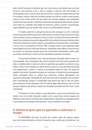 164
Copyright © 2018 Elainne Ourives Todos os Direitos Reservados
valor. Assim funciona o individuo que vive com pressa, sem tempo para uma boa
conversa, para apreciar o dia, a vida, os amigos, a natureza. Ele está sempre se
preocupando com as coisas novas que precisa ter e acaba se esquecendo que não
irá conseguir realizar nada sem verdade, porque sua vida só recebe o novo quando
o que já é seu é bem aceito. Sei que todos nós estamos adeptos a ter ansiedade,
característica que assola e maltrata grande parte da população hoje, porém, quando
você pode ser auxiliado pelo poder do Universo, passa a querer concentração,
espiritualidade e paz para poder lidar com as suas dificuldades internas.
É simples sabermos o porquê da pessoa não conseguir co criar a vida dos
sonhos, basta que olhemos para ela e observemos a maneira como ela encara a vida,
como se limita, como se comporta e como se insere no mundo. Na maioria das vezes
nãopriorizaotemponemparaleralgoquelhetraráconhecimento,poisnãotemcomo
encontrar tempo para assistir sequer a uma palestra e tão pouco para contemplar
o sol ou a lua. A sensação de “Preciso TER” é sempre maior e seus objetivos estão
muito ligados aos seus interesses pessoais, impedindo novas ideias e novas formas
de realizar-se, como por exemplo, parar por um instante e contemplar a noite, o dia,
as estrelas, os pássaros e tantas outras maravilhas existentes no mundo.
		 É um grande paradoxo viver como se estivesse tranquilo meio ao caos e as
preocupações, mas a frequência alta não te permite viver de ilusão quando você
sabe a verdade sobre si mesmo e sobre as questões que podem acontecer ao seu
redor. A vida é uma verdade aos olhos de quem quer ver, sem devaneios ela pode
nos proporcionar a calma e a leveza, mas também pode nos abrir um leque de
opções frustrantes. Quando enviamos um sinal para o Universo de preocupação,
medo, ansiedade sobre os sonhos que queremos realizar obviamente que
estaremos afastando a felicidade. Se você está vibrando insatisfação, não receberá
boas recompensas, porque a insatisfação está dentro de você e não nas coisas
que acontecem. O seu desespero não irá realizar algo, pelo contrário, ele cria uma
energia repulsiva que afasta e separa de situações que poderiam lhe trazer o que
você deseja.
O Universo só nos entrega o que desejamos e para isso precisamos nos
alinhar com as leis dele, fazendo o poder está a nosso favor somos capazes de
elaborar novas e fortes correntes de energia positiva, desta forma resgatamos tudo
o que emitimos de energia e alcançaremos nossa verdadeira co criação.
O Universo quer que eu aprenda a valorizar o
tempo
O UNIVERSO não quer te privar de receber nada, ele apenas espera
que você esteja alinhado na mesma frequência que a dele para transformar sua
 