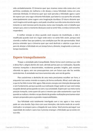 165
Copyright © 2018 Elainne Ourives Todos os Direitos Reservados
vida verdadeiramente. O Universo quer que vivamos nossa vida como ela é, em
perfeitas condições de melhoria e ele deseja a nossa felicidade mútua em uma
extensão ilimitada. O Universo quer que você perceba a felicidade agora e pare
de esperar por uma vaga e distante felicidade, que baterá a sua porta lhe avisando
antecipadamente como sugere uma imaginação duvidosa. O futuro distante que
você imagina está sendo agora, você pode visualizar sua vida como ela estaria neste
instante se você morasse perto da praia, numa casa tranquila, com o trabalho que
sempre quis, este é o momento ideal para você se sentir feliz, e então o Universo lhe
responderá.
		 A melhor energia se eleva quando você esquece da insatisfação, a vida é
modificada quando você vê o lugar onde está e se sente feliz assim, porque está
vivendo a melhor fase que poderia, nas condições que lhe são apresentadas. Você
precisa entender que o Universo quer que você desfrute e valorize o que tem e
pare de almejar a felicidade em um tempo futuro, distante, imaginando-a como um
tempo inexistente.
Espere tranquilamente
Troque a ansiedade pela tranquilidade. Desta forma você continua sua vida
e deixa fluir a alegria dentro de você, abrindo portas para as realizações. Quando
estamos tranquilos e descontraídos, recebemos grandes insights, pois estamos
vibrando no agora, sem nos preocuparmos com um futuro que não faz sentido
controlarmos. A ansiedade nos trava numa luta solo, sem vez de ganho.
Para assistirmos o desfecho de uma meta precisamos escolher ser livre, e
enquanto isso vamos vivendo na espera, de forma confiante. Afinal, você sabe que
o que te faz feliz é estar feliz agora. Não envies energia com intenção desesperada
e sem fundamento, porque quando sua realização chegar pode ser que você esteja
ocupado demais preocupando-se com a sua ansiedade. Espere por sua meta numa
posição tranquila, como quem diz para si mesmo que sabe exatamente o que fará
quando se realizar, e lembre-se que diante de grandes realizações precisamos estar
sempre preparados para as grandes responsabilidades.
Sua felicidade está totalmente interligada com o seu agora e isso nunca
pode ser uma duvida. Seja claro com suas intenções, não tenha medo de se sentir
motivado e se prepare para a chegada de suas metas. Você precisa perseguir sua
capacidade de evoluir e para isso é preciso enxergar a felicidade que já existe em
sua vida.
 