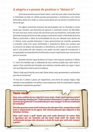 166
Copyright © 2018 Elainne Ourives Todos os Direitos Reservados
A alegria e o prazer de praticar o “deixar ir”
Se há pensamentos que te fazem sofrer, você tem que saber como deixá-los
ir. Felicidade só pode ser obtida quando pensamentos e sentimentos ruins forem
eliminados, deixe-os ir, solte-os, inclua novas ideias em sua mente e transforme sua
forma de agir.
Em alguns momentos estamos tão preocupados com as situações e coisas
atuais que vivemos, que deixamos de apreciar o momento neutro, de liberdade.
Se você acha que certas coisas são essenciais para sua existência, você pode estar
gastando energia de forma errada, porque o essencial é sentir a felicidade de forma
liberta, praticando o olhar de profundidade do seu ser, olhando para dentro de
si. Muitas vezes quando deixamos ir estes pensamentos de controle, passamos
a entender onde está nossa infelicidade e impaciência. Buda nos ensinou que
os prazeres da alegria são baseados na desistência, em deixar ir o que precisa ir,
esta é uma prática de alto impacto, com poder incrível, capaz de transformar a
incapacidade em entendimento fortificando os laços importantes que você precisa
para se conectar.
Quando você for capaz de deixar as ‘coisas’ irem e passar a praticar o “deixar
ir”, você vai entender que a realização de seus sonhos propõe que você relaxe e
espere. Esse controle das situações que estamos vivendo pode nos cegar e fazer
com que fiquemos neutros para a mudança.
“Deixe ir tudo que já não lhe serve mais. Deixe entrar novos pensamentos e sentimentos
que irão te transformar.”
“O meu Ser é criativo e possui um magnetismo, uma forma de energia mágica. Hoje
entendo o meu propósito e me alinho a essa energia que está me conectando a riqueza,
abundância e experiências positivas.”
Teste você:
Faça uma análise da sua vida há 2 anos atrás. Onde você esperava estar?
Qual emprego desejou ter? Tinha sucesso financeiro? E agora você tem o
sucesso que gostaria? É reconhecido por seus amigos? E em seu ambiente
de trabalho?
Percebaquantasvezesvocêreclamoudavidaquevivia,semprebuscando
mais e esquecendo-se do agora, dos valores pessoais que adquiriu e das
batalhas vividas.
Hoje você sente o quê? Sente que está onde deveria? Se sente feliz
e agradece por ter sonhado um dia estar onde está? Ou ainda vive
reclamando porque não alcançou o mais do mais que você está sempre
a pedir?
 