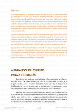 167
Copyright © 2018 Elainne Ourives Todos os Direitos Reservados
Reflexão:
A sensação insistente de infelicidade nunca nos fará ser feliz. Se você sempre sente
que falta algo em sua vida e que nunca vai melhorar, com certeza não poderá relaxar
para se alinhar ao poder do Universo. Esse vazio que se encontra aí dentro de você foi
construído pela sua ansiedade. Procure desfrutar das coisas que tem e em vez de se
sentir insatisfeito, sinta-se cheio de saúde, pronto para buscar mais conhecimento e
evoluir em todas as áreas de sua vida. Valorize-se para ser valorizado! É assim que a
gente gasta nosso tempo, almejando a saúde e a boa vontade. Se esforce para realizar e
você será abençoado.
Quandodeixamosnossafelicidadeatualserummomentodetransiçãosemimportância,
estamos fechando as portas para qualquer felicidade que poderia nos caber. Assim nos
fechamos para o receber e acolhemos a insegurança do amanhã, relatando que não
somoscapazesdemelhorar.Sevocêvibranafaltadealgoestádizendoasuaconsciência
que necessita de afirmação, e quem não tem aquilo que afirma não consegue co cria.
O que podemos realizar está dentro de nós, vibrando alto se quisermos, porém, vibrando
baixo se aceitarmos. A mentalidade que devemos ter sobre o nosso próprio presente é
única e recebe o nome de aceitação. Quando você para de vislumbrar um futuro que
ainda não chegou e se alinha ao momento presente de aceitação, sua vida pode se
tornar algo que você jamais poderia ter imaginado.
ALINHANDO SEU ESPÍRITO
PARA A COCRIAÇÃO
Entendemos até aqui que para tudo que quisermos realizar precisamos
modificar nossa frequência vibracional a partir dos princípios psicológicos –
os pensamentos. Com a mudança de hábitos ruins, elevação de frequência e
desbloqueios de crenças nossa energia se torna criativa e nos alinhamos a uma
força magnética que faz as experiências que desejamos se tornarem reais.
Não fique preocupado em questionar como, por quê, quando, vão acontecer
as realizações que você estiver tentando materializar, pois não são os motivos que
irão lhe fazer realizar e sim os seus pensamentos. Quando você apenas acredita
e segue o fluído da vida, esse magnetismo pessoal ocorre sozinho e você atrai as
experiências físicas necessárias para realizar seus desejos futuros.
 