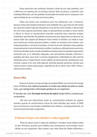 168
Copyright © 2018 Elainne Ourives Todos os Direitos Reservados
Esses exercícios vão continuar fazendo o fluxo da sua vida caminhar, com
a diferença na mudança de sua energia natural. Você vai passar a construir uma
realidade diferente, sair dos padrões construídos há muitos anos e vai passar a ter
oportunidade de ver o mundo com outros olhos.
Todos nós temos uma resistência para nos alinharmos com o Universo,
porque somos seres despertando para uma realidade nova, que está nos afirmando
ser capaz de realizar tudo que desejamos e isso nos faz sentir dúvida, e não há nada
de ruim nisso, apenas precisamos vigiar os pensamentos enviados a nossa mente
e deixar as coisas se estruturarem trazendo raciocínio para estarmos sempre
mudando e aprendendo. Os padrões inconscientes que adquirimos no decorrer de
nossas vidas são capazes de bloquear nossa mente na dúvida e no medo e é por
esse motivo que muitas pessoas tendem a repetir os mesmos erros sempre, com
relacionamentos e carreiras frustradas. A única forma de substituir estes padrões
depensamentoséconscientementeescolheramudança,utilizandoestesexercícios
mentaisensinadosnestee-booketambémemtantosoutrosconteúdosimportantes
existentes por aí. A utilização adequada, com pensamento elevado, otimismo e
gratidão vão fazer você atrair o mesmo magnetismo e felicidade em alto nível de
satisfação para si. Experimente novos hábitos de pensamentos, desbloqueie suas
crenças e passe a ter uma vida especial, atraindo pessoas positivas, eventos que
trarão sucesso e bem aventurança, experiências de se sentir vivo e feliz. Tenha a
vida dos seus sonhos.
Nosso DNA
Cada ser humano carrega consigo seu próprio DNA, sua corrente de energia
única. O DNA é uma molécula presente no núcleo das células de todos os seres
vivos, que carrega toda a informação genética de um organismo.
É formado por uma fita dupla em forma de espiral (dupla hélice), composta por
nucleotídeos.
São eles que determinam tanto as características próprias da espécie
humana, quanto as características únicas de cada indivíduo que existe. O DNA
atua na estrutura e nas funções metabólicas das células e, consequentemente, no
funcionamento de todo o organismo.
O Nosso Corpo cria células a cada segundo
Parte do nosso corpo é capaz de substituir e receber novas células todos
os dias. Portanto, quando você modifica seus sentimentos você introduz novas
células ao seu organismo. Para manter esse novo fluxo de células diferente e
 