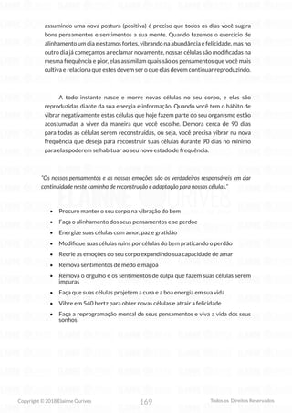 169
Copyright © 2018 Elainne Ourives Todos os Direitos Reservados
assumindo uma nova postura (positiva) é preciso que todos os dias você sugira
bons pensamentos e sentimentos a sua mente. Quando fazemos o exercício de
alinhamento um dia e estamos fortes, vibrando na abundância e felicidade, mas no
outro dia já começamos a reclamar novamente, nossas células são modificadas na
mesma frequência e pior, elas assimilam quais são os pensamentos que você mais
cultiva e relaciona que estes devem ser o que elas devem continuar reproduzindo.
A todo instante nasce e morre novas células no seu corpo, e elas são
reproduzidas diante da sua energia e informação. Quando você tem o hábito de
vibrar negativamente estas células que hoje fazem parte do seu organismo estão
acostumadas a viver da maneira que você escolhe. Demora cerca de 90 dias
para todas as células serem reconstruídas, ou seja, você precisa vibrar na nova
frequência que deseja para reconstruir suas células durante 90 dias no mínimo
para elas poderem se habituar ao seu novo estado de frequência.
“Os nossos pensamentos e as nossas emoções são os verdadeiros responsáveis em dar
continuidade neste caminho de reconstrução e adaptação para nossas células.”
• Procure manter o seu corpo na vibração do bem
• Faça o alinhamento dos seus pensamentos e se perdoe
• Energize suas células com amor, paz e gratidão
• Modifique suas células ruins por células do bem praticando o perdão
• Recrie as emoções do seu corpo expandindo sua capacidade de amar
• Remova sentimentos de medo e mágoa
• Remova o orgulho e os sentimentos de culpa que fazem suas células serem
impuras
• Faça que suas células projetem a cura e a boa energia em sua vida
• Vibre em 540 hertz para obter novas células e atrair a felicidade
• Faça a reprogramação mental de seus pensamentos e viva a vida dos seus
sonhos
 