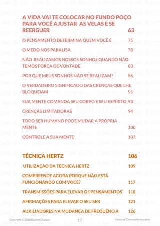 17
Copyright © 2018 Elainne Ourives Todos os Direitos Reservados
A VIDA VAI TE COLOCAR NO FUNDO POÇO
PARA VOCÊ AJUSTAR AS VELAS E SE
REERGUER 63
O PENSAMENTO DETERMINA QUEM VOCÊ É 75
O MEDO NOS PARALISA 78
NÃO REALIZAMOS NOSSOS SONHOS QUANDO NÃO
TEMOS FORÇA DE VONTADE 83
POR QUE MEUS SONHOS NÃO SE REALIZAM? 86
O VERDADEIRO SIGNIFICADO DAS CRENÇAS QUE LHE
BLOQUEIAM 91
SUA MENTE COMANDA SEU CORPO E SEU ESPÍRITO 93
CRENÇAS LIMITADORAS 94
TODO SER HUMANO PODE MUDAR A PRÓPRIA
MENTE 100
CONTROLE A SUA MENTE 103
TÉCNICA HERTZ 106
UTILIZAÇÃO DA TÉCNICA HERTZ 109
COMPREENDE AGORA PORQUE NÃO ESTÁ
FUNCIONANDO COM VOCÊ? 117
TRANSMISSÕES PARA ELEVAR OS PENSAMENTOS 118
AFIRMAÇÕES PARA ELEVAR O SEU SER 121
AUXILIADORES NA MUDANÇA DE FREQUÊNCIA 126
 