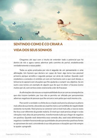 170
Copyright © 2018 Elainne Ourives Todos os Direitos Reservados
SENTINDO COMO É CO CRIAR A
VIDA DOS SEUS SONHOS
Chegamos até aqui com o intuito de entender todo o potencial que há
dentro de nós e agora vamos adentrar pelo caminho do portal, estabelecendo
verdadeiramente o nosso poder.
Todas as ações praticadas por nós é seguida de um pensamento e uma
afirmação. Um homem que declara ser capaz de fazer algo torna isso possível
primeiro porque acredita e segundo porque vai atrás de realizar. Quando você
estabelece a conexão e é emitido um som em harmonia com o que você deseja, o
Universo te apoiará com situações que lhe ajudarão a cumprir seu objetivo. Se em
outro caso temos um exemplo de alguém que diz que irá obter o fracasso (como
muitos por aí), com certeza estes vivenciarão a dor de fracassar.
Asafirmaçõessãonossasearesponsabilidadedearcarcomasconsequências
que elas trazem também, por isso não se permita ser afetado por pensamentos
adversos negativos de pessoas que lhe cercam e nem pelos que você mesmo cria.
Para sentir a verdade e o efeito da co criação você precisa alcançar os pilares
mais altos da sua mente, elevando seu espírito meio a um turbilhão de negatividade
existente no mundo. Você precisa se conectar com o nível mais alto, e isso às vezes
lhe leva a ser diferente da grande maioria. O nível que você precisa atingir é o das
vibrações mais altas de pensamentos, transformando tudo que chegar de negativo
em positivo. Quando você determina essa conexão alta, você está delimitando o
negativo e também favorecendo que quantidades de pensamentos positivos fortes
se aproximem de você, concedendo à sua vida pessoas e situações que irão sempre
te ajudar a progredir.
 