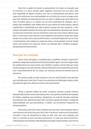 171
Copyright © 2018 Elainne Ourives Todos os Direitos Reservados
Você tem o poder de elevar os pensamentos em todas as situações que
se encontrar, e é claro, quando ações negativas ocorrerem em sua volta, você
será impactado de alguma maneira, mas com o conhecimento que possui, será
capaz de transformar essa eventualidade em um fecho de luz que se apaga assim
que você relembra da extensão que tem sua vida e a beleza que existe dentro de
você. O melhor plano é se manter em um nível confortável de vibração, com o
tempo você estabelece esse hábito sem ter que utilizar de muito esforço, apenas
respeitando e entendendo que tudo acontece porque tem que acontecer e nem
sempre você pode controlar. Às vezes você vai se desalinhar e perceber que saiu da
sua harmonia emocional, mas em momentos como este você sempre saberá o que
fazer e como fazer para retornar a sua frequência harmoniosa, desde que esteja
sempre em contato com o auto conhecimento e as transformações de seu ser. Com
o conhecimento você amplia seu campo de visão e sai da posição ‘à mercê’. Sendo
assim, você sempre será capaz de manter sua vibração alta e modificar qualquer
situação que lhe descentralize.
Tem que ter vontade
Como vimos até agora, a evolução para o equilíbrio mental e espiritual é
gradativoedependemuitodanossaforçadevontade.Agora,nãoésóaorganização
do conhecimento em nossa mente, mas também a prática real de tudo que nossa
menteenxergoucomoaprendizado.Odesenvolvimentodavontadeébemparecido
com o desenvolvimento de um corpo, um músculo, precisa de estímulo para se
estruturar.
No começo, pode ser bem exaustivo, mas em cada tentativa você percebe
que está diferente, mais forte. E esse é um processo de fortificação, todos os dias
aprendemos algo novo, até que se torne real e permanente.
Temos o péssimo hábito de sentir o positivo somente quando estamos
desesperadosejánãovemosmaissaída,porém,comapráticainsistentedamudança
de hábitos negativos para positivos, atingiremos um nível de elevação espiritual
tão profundo, que adormeceremos nele e seremos capazes de atingir o estágio de
inalterabilidade sem que percebamos, e melhor, nos tornaremos frequentes na
vibração positiva.
Entretanto, quero lhe avisar também que esta não é uma proteção eterna,
você precisará de muito foco para abrir mão e continuar no percurso harmonioso,
correndo o risco de desalinhar-se todos os dias, mas com uma condição, que
este é o caminho no qual você deve permanecer e é nele que você encontrará a
realização para seus desejos. Não desejamos que algo errado aconteça, que nós nos
 