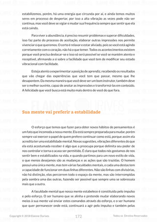 172
Copyright © 2018 Elainne Ourives Todos os Direitos Reservados
estabilizemos, porém, há uma energia que circunda por aí, e ainda temos muitos
seres em processo de despertar, por isso a alta vibração as vezes pode não ser
contínua, mas você deve se vigiar e mudar sua frequência sempre que sentir que ela
está caindo.
Para viver a abundância, é preciso resumir problemas e superar dificuldades,
isso faz parte do processo de aceitação, elaborar outras impressões nos permite
vivenciaroquequeremos.Ocertoérelaxareestaraliviado,poissevocêestáagindo
corretamente com o coração, não há o que temer. Todos os acontecimentos existem
porque você precisa deslocar-se e isso só será possível se você se mantém atento e
receptível, afirmando a si sobre a facilidade que você tem de modificar seu estado
vibracional com facilidade.
Estejaatentoaexperimentaraposiçãodeaprendiz,recebendoosresultados
que vão chegar das experiências que você tem que passar, mesmo que lhe
desapontem. Da mesma maneira que você deve ser um bom instrutor, também deve
ser o melhor ouvinte, capaz de anotar as impressões e transformá-las em conteúdo.
A felicidade que você busca está muito mais dentro de você do que fora.
Sua mente vai preferir a estabilidade
O esforço que temos que fazer para obter novos hábitos de pensamentos é
umfatoqueincomodaanossamente.Elaestásemprepreparadaparamudar,porém
sempre vai exercer o papel de quem prefere continuar como está, porque assim ela
acredita ter uma estabilidade mental. Novas sugestões, vibrações diferentes do que
ela está acostumada receber é algo que a preocupa porque delimita seu poder de
nos controlar e torna o acaso ser permitido. É claro que todos nós gostamos de nos
sentir bem e estabilizados na vida, e quando partimos para um novo estilo de vida,
o que menos desejamos são as mudanças e as ações que são trazidas. O homem
possui uma única mente, mas tem várias faculdades mentais, e cada uma destas tem
a capacidade de funcionar em duas linhas diferentes. Não são linhas com divisórias,
não há distinção, elas percorrem todo o espaço da mente, mas são interrompidas
pela sombra uma das outras, fazendo ser possível que sempre uma se sobressaia
mais que a outra.
A faculdade mental que nossa mente estabelece é constituída pelo impulso
e pelo esforço. O ser humano que se alinha e pretende mudar elaborando novos
meios à sua mente vai enviar estes comandos através do esforço, e o ser humano
que quer permanecer onde está, continuará a agir pelo impulso e também pelas
 