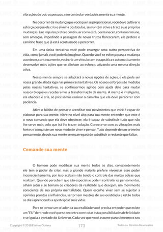 173
Copyright © 2018 Elainne Ourives Todos os Direitos Reservados
vibrações de outras pessoas, sem controlar verdadeiramente sua mente.
No decorrer da mudança que você quer se proporcionar, você deve cultivar o
esforço porque ele cria e elimina obstáculos, se mantém ativo e traça suas próprias
mudanças. Já o impulso prefere continuar como está, permanecer, continuar imune,
sem ameaças, impedindo a passagem de novos frutos florescerem, ele prefere o
caminho fraco que já está acostumado a percorrer.
Em uma única tentativa você pode enxergar uma outra perspectiva de
vida, como jamais você poderia imaginar. Quando você se esforça para a mudança
acontecer,continuamente,vocêcriaumvínculocomessapráticaeautomaticamente
desenvolve mais ações que se alinham ao esforço, ativando uma mesma direção
ativa.
Nossa mente sempre se adaptará a novas opções de ações, e ela pode ser
nossa grande aliada logo nas primeiras tentativas. Os nossos esforços são medidos
pelas nossas tentativas, se continuarmos agindo com ajuda dele para mudar
nossos bloqueios receberemos a transformação da mente. A mente é inteligente,
ela obedece e cria, só precisamos ensinar o caminho que ela deve percorrer com
paciência.
Ative o hábito de pensar e acreditar nos movimentos que você é capaz de
elaborar para sua mente, vibre no nível alto para sua mente entender que este é
o novo comando que ela deve obedecer, ela é capaz de substituir tudo que não
lhe serve mais pelo que irá lhe trazer solução. Conecte-se com as vibrações mais
fortes e conquiste um novo modo de viver e pensar. Tudo depende de um primeiro
pensamento, depois sua mente se encarregará de substituir o restante que faltar.
Comande sua mente
O homem pode modificar sua mente todos os dias, conscientemente
ele tem o poder de criar, mas a grande maioria prefere vivenciar esse poder
inconscientemente, por isso acabam não tendo o controle das muitas coisas que
realizam. Quando percebem que são especiais e podem controlar os pensamentos,
olham além e se tornam co criadores da realidade que desejam, um movimento
consciente de sua própria mentalidade. Quem escolhe viver sem se sujeitar a
opiniões prontas e influências, se tornam mestres de sua existência e estão todos
os dias aprendendo a aperfeiçoar suas vidas.
Para se tornar um criador da sua realidade você precisa entender que existe
um“EU”dentrodevocêqueseencontracomtodasestaspossibilidadesdefelicidade
e se iguala a vontade do Universo. Cada vez que você assume para si mesmo o seu
 