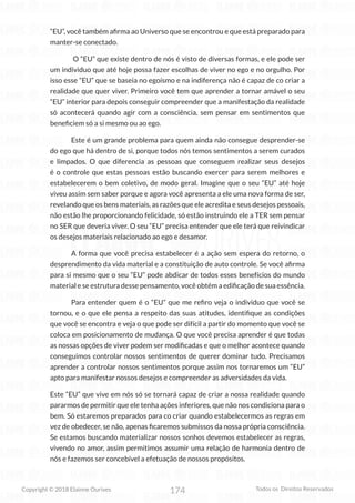 174
Copyright © 2018 Elainne Ourives Todos os Direitos Reservados
“EU”, você também afirma ao Universo que se encontrou e que está preparado para
manter-se conectado.
O “EU” que existe dentro de nós é visto de diversas formas, e ele pode ser
um individuo que até hoje possa fazer escolhas de viver no ego e no orgulho. Por
isso esse “EU” que se baseia no egoísmo e na indiferença não é capaz de co criar a
realidade que quer viver. Primeiro você tem que aprender a tornar amável o seu
“EU” interior para depois conseguir compreender que a manifestação da realidade
só acontecerá quando agir com a consciência, sem pensar em sentimentos que
beneficiem só a si mesmo ou ao ego.
Este é um grande problema para quem ainda não consegue desprender-se
do ego que há dentro de si, porque todos nós temos sentimentos a serem curados
e limpados. O que diferencia as pessoas que conseguem realizar seus desejos
é o controle que estas pessoas estão buscando exercer para serem melhores e
estabelecerem o bem coletivo, de modo geral. Imagine que o seu “EU” até hoje
viveu assim sem saber porque e agora você apresenta a ele uma nova forma de ser,
revelando que os bens materiais, as razões que ele acredita e seus desejos pessoais,
não estão lhe proporcionando felicidade, só estão instruindo ele a TER sem pensar
no SER que deveria viver. O seu “EU” precisa entender que ele terá que reivindicar
os desejos materiais relacionado ao ego e desamor.
A forma que você precisa estabelecer é a ação sem espera do retorno, o
desprendimento da vida material e a constituição de auto controle. Se você afirma
para si mesmo que o seu “EU” pode abdicar de todos esses benefícios do mundo
material e se estrutura desse pensamento, você obtém a edificação de sua essência.
Para entender quem é o “EU” que me refiro veja o individuo que você se
tornou, e o que ele pensa a respeito das suas atitudes, identifique as condições
que você se encontra e veja o que pode ser difícil a partir do momento que você se
coloca em posicionamento de mudança. O que você precisa aprender é que todas
as nossas opções de viver podem ser modificadas e que o melhor acontece quando
conseguimos controlar nossos sentimentos de querer dominar tudo. Precisamos
aprender a controlar nossos sentimentos porque assim nos tornaremos um “EU”
apto para manifestar nossos desejos e compreender as adversidades da vida.
Este “EU” que vive em nós só se tornará capaz de criar a nossa realidade quando
pararmos de permitir que ele tenha ações inferiores, que não nos condiciona para o
bem. Só estaremos preparados para co criar quando estabelecermos as regras em
vez de obedecer, se não, apenas ficaremos submissos da nossa própria consciência.
Se estamos buscando materializar nossos sonhos devemos estabelecer as regras,
vivendo no amor, assim permitimos assumir uma relação de harmonia dentro de
nós e fazemos ser concebível a efetuação de nossos propósitos.
 