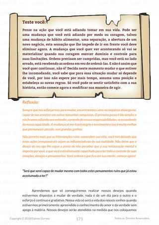 175
Copyright © 2018 Elainne Ourives Todos os Direitos Reservados
Teste você:
Pense na ação que você está adiando tomar em sua vida. Pode ser
uma mudança que você está adiando por medo ou coragem, talvez
uma mudança de hábito alimentar, uma separação, a abertura de um
novo negócio, esta sensação que lhe impede de ir em frente você deve
eliminar agora. A mudança que você quer ver acontecendo só vai se
materializar quando sua coragem exercer domínio e controle para
suas limitações. Ordens precisam ser cumpridas, mas você está no lado
errado, está recebendo as ordens em vez de ordená-las. E não é assim que
você quer continuar, não é? Decida neste momento mudar o que estiver
lhe incomodando, você sabe que para essa situação mudar só depende
de você, por isso não espere por mais tempo, assuma uma posição e
estabeleça as novas regras. Só você pode se sentir satisfeito com a sua
história, então comece agora a modificar sua maneira de agir.
Reflexão:
Sempre que nos esforçarmos para mudar, encontraremos uma recompensa abrangente,
capaz de nos envolver em outras tamanhas conquistas. O primeiro passo é tão simples e
nósficamosadiandosementender,correndodenossasresponsabilidades,seescondendo
da nossa capacidade. A mudança só nos trará alegria e movimento e isso é muito melhor
que permanecer parado, sem grandes ganhos.
Não permita mais que as intervenções ruins comandem sua vida, você tem deixado que
estas ações irresponsáveis sejam as influenciadoras de sua realidade. Não deixe que o
desejo do seu ego lhe cegue a ponto de não perceber que a sua restauração mental é
imposta por você, e que você está altamente capacitado para ter todo o controle de suas
emoções, desejos e pensamentos. Você ordena o que fica em sua mente, comece agora!
“Será que serei capaz de mudar mesmo com todos estes pensamentos ruins que já estou
acostumado a ter?”
Aprendemos que só conseguiremos realizar nossos desejos quando
estivermos dispostos a mudar de verdade, nada é de um dia para o outro e o
esforço é continuo e gradativo. Nossa vida só será a vida dos nossos sonhos quando
estivermos primeiramente apreendido o conhecimento do amor e da verdade sem
apego à matéria. Nossos desejos serão atendidos na medida que nos coloquemos
 