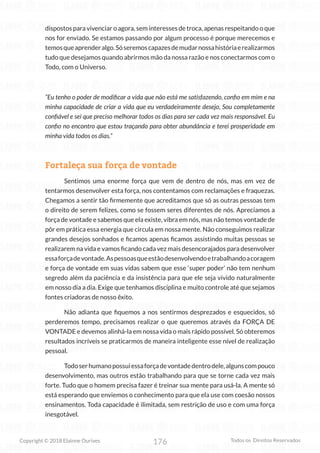 176
Copyright © 2018 Elainne Ourives Todos os Direitos Reservados
dispostos para vivenciar o agora, sem interesses de troca, apenas respeitando o que
nos for enviado. Se estamos passando por algum processo é porque merecemos e
temosqueaprenderalgo.Sóseremoscapazesdemudarnossahistóriaerealizarmos
tudo que desejamos quando abrirmos mão da nossa razão e nos conectarmos com o
Todo, com o Universo.
“Eu tenho o poder de modificar a vida que não está me satisfazendo, confio em mim e na
minha capacidade de criar a vida que eu verdadeiramente desejo, Sou completamente
confiável e sei que preciso melhorar todos os dias para ser cada vez mais responsável. Eu
confio no encontro que estou traçando para obter abundância e terei prosperidade em
minha vida todos os dias.”
Fortaleça sua força de vontade
Sentimos uma enorme força que vem de dentro de nós, mas em vez de
tentarmos desenvolver esta força, nos contentamos com reclamações e fraquezas.
Chegamos a sentir tão firmemente que acreditamos que só as outras pessoas tem
o direito de serem felizes, como se fossem seres diferentes de nós. Apreciamos a
força de vontade e sabemos que ela existe, vibra em nós, mas não temos vontade de
pôr em prática essa energia que circula em nossa mente. Não conseguimos realizar
grandes desejos sonhados e ficamos apenas ficamos assistindo muitas pessoas se
realizarem na vida e vamos ficando cada vez mais desencorajados para desenvolver
essaforçadevontade.Aspessoasqueestãodesenvolvendoetrabalhandoacoragem
e força de vontade em suas vidas sabem que esse ‘super poder’ não tem nenhum
segredo além da paciência e da insistência para que ele seja vivido naturalmente
em nosso dia a dia. Exige que tenhamos disciplina e muito controle até que sejamos
fontes criadoras de nosso êxito.
Não adianta que fiquemos a nos sentirmos desprezados e esquecidos, só
perderemos tempo, precisamos realizar o que queremos através da FORÇA DE
VONTADE e devemos alinhá-la em nossa vida o mais rápido possível. Só obteremos
resultados incríveis se praticarmos de maneira inteligente esse nível de realização
pessoal.
Todoserhumanopossuiessaforçadevontadedentrodele,algunscompouco
desenvolvimento, mas outros estão trabalhando para que se torne cada vez mais
forte. Tudo que o homem precisa fazer é treinar sua mente para usá-la. A mente só
está esperando que enviemos o conhecimento para que ela use com coesão nossos
ensinamentos. Toda capacidade é ilimitada, sem restrição de uso e com uma força
inesgotável.
 