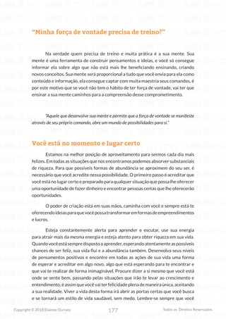177
Copyright © 2018 Elainne Ourives Todos os Direitos Reservados
“Minha força de vontade precisa de treino?”
Na verdade quem precisa de treino e muita prática é a sua mente. Sua
mente é uma ferramenta de construir pensamentos e ideias, e você só consegue
informar ela sobre algo que não está mais lhe beneficiando ensinando, criando
novos conceitos. Sua mente será proporcional a tudo que você envia para ela como
conteúdo e informação, ela consegue captar com muita maestria seus comandos, é
por este motivo que se você não tem o hábito de ter força de vontade, vai ter que
ensinar a sua mente caminhos para a compreensão desse comprometimento.
“Aquele que desenvolve sua mente e permite que a força de vontade se manifeste
através de seu próprio comando, abre um mundo de possibilidades para si.”
Você está no momento e lugar certo
Estamos na melhor posição de aproveitamento para sermos cada dia mais
felizes. Em todas as situações que nos encontramos podemos absorver substanciais
de riqueza. Para que possíveis formas de abundância se aproximem do seu ser, é
necessário que você acredite nessa possibilidade. O primeiro passo é acreditar que
você está no lugar certo e preparado para qualquer situação que possa lhe oferecer
uma oportunidade de fazer dinheiro e encontrar pessoas certas que lhe oferecerão
oportunidades.
O poder de criação está em suas mãos, caminha com você e sempre está te
oferecendoideiasparaquevocêpossatransformaremformasdeempreendimentos
e lucros.
Esteja constantemente alerta para aprender e escutar, use sua energia
para atrair mais da mesma energia e esteja atento para obter riqueza em sua vida.
Quandovocêestásempredispostoaaprender,esperandoatentamenteaspossíveis
chances de ser feliz, sua vida flui e a abundância também. Desenvolva seus níveis
de pensamentos positivos e encontre em todas as ações de sua vida uma forma
de esperar e acreditar em algo novo, algo que está esperando para te encontrar e
que vai te realizar de forma inimaginável. Procure dizer a si mesmo que você está
onde se sente bem, passando pelas situações que irão te levar ao crescimento e
entendimento, é assim que você vai ter felicidade plena de maneira única, aceitando
a sua realidade. Viver a vida desta forma irá abrir as portas certas que você busca
e se tornará um estilo de vida saudável, sem medo. Lembre-se sempre que você
 