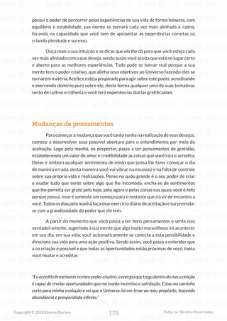 178
Copyright © 2018 Elainne Ourives Todos os Direitos Reservados
possui o poder de percorrer pelas experiências de sua vida de forma honesta, com
equilíbrio e estabilidade, sua mente se tornará cada vez mais alinhada e calma,
focando na capacidade que você tem de aproveitar as experiências corretas co
criando plenitude e sucesso.
Ouça mais a sua intuição e as dicas que ela lhe dá para que você esteja cada
vez mais alinhado com o que deseja, sendo assim você aceita que está no lugar certo
e aberto para as melhores experiências. Tudo pode se tornar real porque a sua
mente tem o poder criativo, que alinha seus objetivos ao Universo fazendo eles se
tornaremmatéria.Aceiteeestejapreparadoparaagirsobreestepoder,acreditando
e exercendo domínio puro sobre ele, desta forma qualquer uma de suas tentativas
serão de cultivo e colheita e você terá experiências diárias gratificantes.
Mudanças de pensamentos
Paracomeçaramudançaquevocêtantosonhanarealizaçãodeseusdesejos,
comece a desenvolver essa possível abertura para o entendimento por meio da
aceitação. Logo pela manhã, ao despertar, passe a ter pensamentos de gratidão,
estabelecendo um valor de amor e credibilidade as coisas que você luta e acredita.
Deixe ir embora qualquer sentimento de medo que possa lhe fazer começar o dia
de maneira errada, desta maneira você vai vibrar na escassez e na falta de controle
sobre sua própria vida e realizações. Pense no quão grande é o seu poder de criar
e mudar tudo que sente sobre algo que lhe incomoda, encha-se de sentimentos
que lhe permita ser grato pelo hoje, pelo agora e pelas coisas nas quais você é feliz
porque possui, esse é somente um começo para o restante que irá vir de encontro a
você.Todososdiaspelamanhãfaçaesseexercíciodiáriodeaceitaçãoesurpreenda-
se com a grandiosidade do poder que ele tem.
A partir do momento que você passa a ter bons pensamentos e sente isso
verdadeiramente, sugerindo à sua mente que algo muito maravilhoso irá acontecer
em seu dia, em sua vida, você automaticamente se conecta a esta possibilidade e
direciona sua vida para uma ação positiva. Sendo assim, você passa a entender que
a co criação é possível e que todas as oportunidades estão próximas de você, basta
você mudar e acreditar.
“Euacreditofirmementenomeupodercriativo,aenergiaquetragodentrodomeucoração
é capaz de revelar oportunidades que me trarão incentivo e satisfação. Estou no caminho
certo para minha evolução e sei que o Universo irá me levar ao meu propósito, trazendo
abundância e prosperidade infinita.”
 