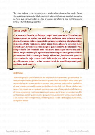 179
Copyright © 2018 Elainne Ourives Todos os Direitos Reservados
“Eu estou no lugar certo, no momento certo, vivendo a minha melhor versão. Estou
sintonizadocomasoportunidadesquemetrarãoamor,luzeprosperidade.Acredito
na força que o Universo tem e estou preparado para fazer o meu melhor quando
uma oportunidade se apresentar.”
Teste você:
Crie uma rota de onde você deseja chegar para sua mente. Visualize com
imagens quais os pontos que você quer melhorar para se tornar quem
deseja. Faça uma lista se necessário para apresentar um planejamento a
si mesmo. (Onde você deseja estar, como deseja chegar e o que vai fazer
para chegar). Esteja atento aos insights que sua mente lhe oferecer e veja
sempre como um conselho para facilitar a realização de seus sonhos e
metas. Ouça sua intuição e perceba que ela sempre lhe sugere caminhos
para você se alinhar com o que deseja. Além disso, lembre-se de praticar
a aceitação do hoje, vivenciando felicidade em todos os momentos.
Acredite no seu poder criativo e na sua intuição, acredite que você pode
realizar e será possível.
Reflexão:
Nossa imaginação é tão intensa que nos permite criar exatamente o que pensamos. Se
você parar pra lembrar, já idealizou o carro que está hoje ou qualquer outro sonho que
se materializou. Às vezes a planta da sua casa, uma cama que tanto sonhou, a geladeira
de inox, e muitos outros objetos que um dia já sonhou ter, hoje tem. A força criadora que
temos é tão grande que se confunde com sorte, mas para a física quântica tudo é a força
do nosso pensamento e as imagens dos nossos sonhos que criamos em nossa mente. Ela
será capaz de realizar qualquer coisa que quisermos, exatamente como pensamos. Este
é um exercício para começarmos a acreditar que não é sorte, é dedicação e muito treino,
só depende de nós.
 