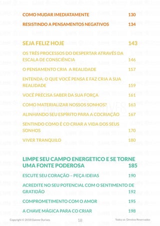 18
Copyright © 2018 Elainne Ourives Todos os Direitos Reservados
COMO MUDAR IMEDIATAMENTE 130
RESISTINDO A PENSAMENTOS NEGATIVOS 134
SEJA FELIZ HOJE 143
OS TRÊS PROCESSOS DO DESPERTAR ATRAVÉS DA
ESCALA DE CONSCIÊNCIA 146
O PENSAMENTO CRIA A REALIDADE 157
ENTENDA: O QUE VOCÊ PENSA E FAZ CRIA A SUA
REALIDADE 159
VOCÊ PRECISA SABER DA SUA FORÇA 161
COMO MATERIALIZAR NOSSOS SONHOS? 163
ALINHANDO SEU ESPÍRITO PARA A COCRIAÇÃO 167
SENTINDO COMO É CO CRIAR A VIDA DOS SEUS
SONHOS 170
VIVER TRANQUILO 180
LIMPE SEU CAMPO ENERGETICO E SE TORNE
UMA FONTE PODEROSA 185
ESCUTE SEU CORAÇÃO – PEÇA IDEIAS 190
ACREDITE NO SEU POTENCIAL COM O SENTIMENTO DE
GRATIDÃO 192
COMPROMETIMENTO COM O AMOR 195
A CHAVE MÁGICA PARA CO CRIAR 198
 