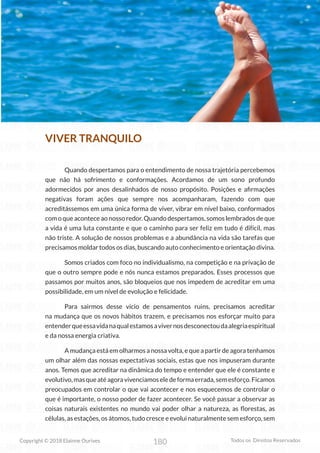 180
Copyright © 2018 Elainne Ourives Todos os Direitos Reservados
VIVER TRANQUILO
Quando despertamos para o entendimento de nossa trajetória percebemos
que não há sofrimento e conformações. Acordamos de um sono profundo
adormecidos por anos desalinhados de nosso propósito. Posições e afirmações
negativas foram ações que sempre nos acompanharam, fazendo com que
acreditássemos em uma única forma de viver, vibrar em nível baixo, conformados
com o que acontece ao nosso redor. Quando despertamos, somos lembrados de que
a vida é uma luta constante e que o caminho para ser feliz em tudo é difícil, mas
não triste. A solução de nossos problemas e a abundância na vida são tarefas que
precisamos moldar todos os dias, buscando auto conhecimento e orientação divina.
Somos criados com foco no individualismo, na competição e na privação de
que o outro sempre pode e nós nunca estamos preparados. Esses processos que
passamos por muitos anos, são bloqueios que nos impedem de acreditar em uma
possibilidade, em um nível de evolução e felicidade.
Para sairmos desse vício de pensamentos ruins, precisamos acreditar
na mudança que os novos hábitos trazem, e precisamos nos esforçar muito para
entenderqueessavidanaqualestamosavivernosdesconectoudaalegriaespiritual
e da nossa energia criativa.
A mudança está em olharmos a nossa volta, e que a partir de agora tenhamos
um olhar além das nossas expectativas sociais, estas que nos impuseram durante
anos. Temos que acreditar na dinâmica do tempo e entender que ele é constante e
evolutivo,masqueatéagoravivenciamoseledeformaerrada,semesforço.Ficamos
preocupados em controlar o que vai acontecer e nos esquecemos de controlar o
que é importante, o nosso poder de fazer acontecer. Se você passar a observar as
coisas naturais existentes no mundo vai poder olhar a natureza, as florestas, as
células, as estações, os átomos, tudo cresce e evolui naturalmente sem esforço, sem
 