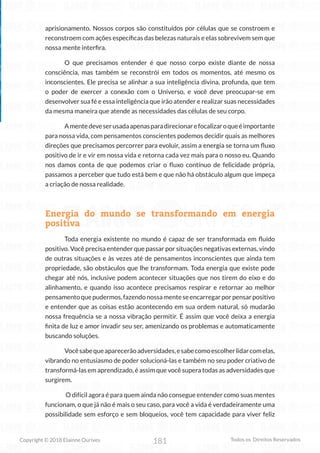 181
Copyright © 2018 Elainne Ourives Todos os Direitos Reservados
aprisionamento. Nossos corpos são constituídos por células que se constroem e
reconstroem com ações específicas das belezas naturais e elas sobrevivem sem que
nossa mente interfira.
O que precisamos entender é que nosso corpo existe diante de nossa
consciência, mas também se reconstrói em todos os momentos, até mesmo os
inconscientes. Ele precisa se alinhar a sua inteligência divina, profunda, que tem
o poder de exercer a conexão com o Universo, e você deve preocupar-se em
desenvolver sua fé e essa inteligência que irão atender e realizar suas necessidades
da mesma maneira que atende as necessidades das células de seu corpo.
Amentedeveserusadaapenasparadirecionarefocalizaroqueéimportante
para nossa vida, com pensamentos conscientes podemos decidir quais as melhores
direções que precisamos percorrer para evoluir, assim a energia se torna um fluxo
positivo de ir e vir em nossa vida e retorna cada vez mais para o nosso eu. Quando
nos damos conta de que podemos criar o fluxo contínuo de felicidade própria,
passamos a perceber que tudo está bem e que não há obstáculo algum que impeça
a criação de nossa realidade.
Energia do mundo se transformando em energia
positiva
Toda energia existente no mundo é capaz de ser transformada em fluído
positivo. Você precisa entender que passar por situações negativas externas, vindo
de outras situações e às vezes até de pensamentos inconscientes que ainda tem
propriedade, são obstáculos que lhe transformam. Toda energia que existe pode
chegar até nós, inclusive podem acontecer situações que nos tirem do eixo e do
alinhamento, e quando isso acontece precisamos respirar e retornar ao melhor
pensamentoquepudermos,fazendonossamenteseencarregarporpensarpositivo
e entender que as coisas estão acontecendo em sua ordem natural, só mudarão
nossa frequência se a nossa vibração permitir. É assim que você deixa a energia
finita de luz e amor invadir seu ser, amenizando os problemas e automaticamente
buscando soluções.
Vocêsabequeaparecerãoadversidades,esabecomoescolherlidarcomelas,
vibrando no entusiasmo de poder solucioná-las e também no seu poder criativo de
transformá-las em aprendizado, é assim que você supera todas as adversidades que
surgirem.
O difícil agora é para quem ainda não consegue entender como suas mentes
funcionam, o que já não é mais o seu caso, para você a vida é verdadeiramente uma
possibilidade sem esforço e sem bloqueios, você tem capacidade para viver feliz
 