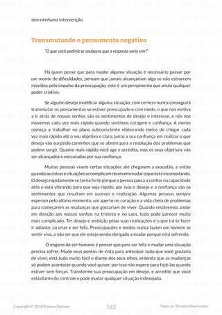 182
Copyright © 2018 Elainne Ourives Todos os Direitos Reservados
sem nenhuma intervenção.
Transmutando o pensamento negativo
“O que você pediria se soubesse que a resposta seria sim?”
Há quem pense que para mudar alguma situação é necessário passar por
um monte de dificuldades, pensam que jamais alcançariam algo se não estiverem
movidos pelo impulso da preocupação, este é um pensamento que anula qualquer
poder criativo.
Se alguém deseja modificar alguma situação, com certeza nunca conseguirá
transmutar os pensamentos se estiver preocupado e com medo, o que nos motiva
a ir atrás de nossos sonhos são os sentimentos de desejo e interesse, e nós nos
movemos cada vez mais rápido quando sentimos coragem e confiança. A mente
começa a trabalhar no plano subconsciente elaborando meios de chegar cada
vez mais rápido até o seu objetivo e claro, junto a sua confiança em realizar o que
deseja vão surgindo caminhos que se abrem para a resolução dos problemas que
podem surgir. Quanto mais rápido você age e acredita, mas os seus objetivos vão
ser alcançados e executados por sua confiança.
Muitas pessoas vivem certas situações até chegarem a exaustão, e então
quandoascoisasesituaçõessecomplicamresolvemmudaroqueestáincomodando.
O desejo rapidamente se torna forte porque a pessoa passa a confiar na capacidade
dela e está vibrando para que seja rápido, por isso o desejo e a confiança são os
sentimentos que resultam em sucesso e realização. Algumas pessoas sempre
esperam pelo último momento, um aperto no coração e a vida cheia de problemas
para começarem as mudanças que gostariam de viver. Quando resolvemos andar
em direção aos nossos sonhos na tristeza e no caos, tudo pode parecer muito
mais complicado. Ter desejo e ambição pelas suas realizações é o que irá te fazer
ir adiante, co criar e ser feliz. Preocupações e medos nunca fazem um homem se
sentir vivo, a não ser que ele esteja sendo obrigado a mudar porque está sofrendo.
O engano do ser humano é pensar que para ser feliz e mudar uma situação
precisa sofrer. Mude seus pontos de vista para antecipar tudo que você gostaria
de viver, está tudo muito fácil e diante dos seus olhos, entenda que as mudanças
só podem acontecer quando você quiser, por isso não espere para fazê-las quando
estiver sem forças. Transforme sua preocupação em desejo, e acredite que você
está diante do controle e pode mudar qualquer situação indesejada.
 