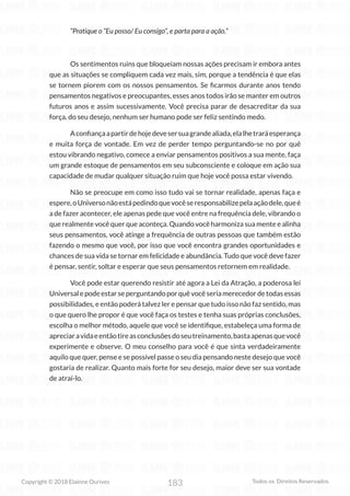 183
Copyright © 2018 Elainne Ourives Todos os Direitos Reservados
“Pratique o “Eu posso/ Eu consigo”, e parta para a ação.”
Os sentimentos ruins que bloqueiam nossas ações precisam ir embora antes
que as situações se compliquem cada vez mais, sim, porque a tendência é que elas
se tornem piorem com os nossos pensamentos. Se ficarmos durante anos tendo
pensamentos negativos e preocupantes, esses anos todos irão se manter em outros
futuros anos e assim sucessivamente. Você precisa parar de desacreditar da sua
força, do seu desejo, nenhum ser humano pode ser feliz sentindo medo.
Aconfiançaapartirdehojedevesersuagrandealiada,elalhetraráesperança
e muita força de vontade. Em vez de perder tempo perguntando-se no por quê
estou vibrando negativo, comece a enviar pensamentos positivos a sua mente, faça
um grande estoque de pensamentos em seu subconsciente e coloque em ação sua
capacidade de mudar qualquer situação ruim que hoje você possa estar vivendo.
Não se preocupe em como isso tudo vai se tornar realidade, apenas faça e
espere,oUniversonãoestápedindoquevocêseresponsabilizepelaaçãodele,queé
a de fazer acontecer, ele apenas pede que você entre na frequência dele, vibrando o
que realmente você quer que aconteça. Quando você harmoniza sua mente e alinha
seus pensamentos, você atinge a frequência de outras pessoas que também estão
fazendo o mesmo que você, por isso que você encontra grandes oportunidades e
chances de sua vida se tornar em felicidade e abundância. Tudo que você deve fazer
é pensar, sentir, soltar e esperar que seus pensamentos retornem em realidade.
Você pode estar querendo resistir até agora a Lei da Atração, a poderosa lei
Universalepodeestarseperguntandoporquêvocêseriamerecedordetodasessas
possibilidades, e então poderá talvez ler e pensar que tudo isso não faz sentido, mas
o que quero lhe propor é que você faça os testes e tenha suas próprias conclusões,
escolha o melhor método, aquele que você se identifique, estabeleça uma forma de
apreciaravidaeentãotireasconclusõesdoseutreinamento,bastaapenasquevocê
experimente e observe. O meu conselho para você é que sinta verdadeiramente
aquilo que quer, pense e se possível passe o seu dia pensando neste desejo que você
gostaria de realizar. Quanto mais forte for seu desejo, maior deve ser sua vontade
de atraí-lo.
 