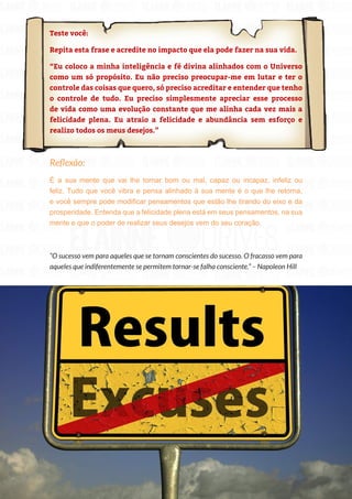 184
Copyright © 2018 Elainne Ourives Todos os Direitos Reservados
Teste você:
Repita esta frase e acredite no impacto que ela pode fazer na sua vida.
“Eu coloco a minha inteligência e fé divina alinhados com o Universo
como um só propósito. Eu não preciso preocupar-me em lutar e ter o
controle das coisas que quero, só preciso acreditar e entender que tenho
o controle de tudo. Eu preciso simplesmente apreciar esse processo
de vida como uma evolução constante que me alinha cada vez mais a
felicidade plena. Eu atraio a felicidade e abundância sem esforço e
realizo todos os meus desejos.”
Reflexão:
É a sua mente que vai lhe tornar bom ou mal, capaz ou incapaz, infeliz ou
feliz. Tudo que você vibra e pensa alinhado à sua mente é o que lhe retorna,
e você sempre pode modificar pensamentos que estão lhe tirando do eixo e da
prosperidade. Entenda que a felicidade plena está em seus pensamentos, na sua
mente e que o poder de realizar seus desejos vem do seu coração.
“O sucesso vem para aqueles que se tornam conscientes do sucesso. O fracasso vem para
aqueles que indiferentemente se permitem tornar-se falha consciente.” – Napoleon Hill
 