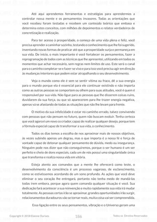 186
Copyright © 2018 Elainne Ourives Todos os Direitos Reservados
Até aqui aprendemos ferramentas e estratégias para aprendermos a
controlar nossa mente e os pensamentos invasores. Todas as orientações que
você recebeu foram testadas e recebem um conteúdo teórico que embasa e
determina estes conceitos, com milhões de depoimentos e relatos verdadeiros de
concretização e realização.
Para ter acesso à prosperidade, o começo de uma vida plena e feliz, você
precisaaprenderacaminharsozinho,testandooconhecimentoquelhefoisugerido,
inventando novas formas de praticar até que a prosperidade surja e permaneça em
sua vida. De início, o mais importante é você fortalecer os pensamentos, fazer a
reprogramação de todos com as técnicas que lhe apresentei, utilizando em todos os
momentos que achar necessário, sem regras nem limites de uso. Este será o canal
paraocaminhocompletar-seefazer-sevivoeparaissovocêprecisaagiremdireção
às mudanças interiores que podem estar atrapalhando o seu desenvolvimento.
Veja o mundo como ele é sem se sentir vítima ou fraco, dê a sua energia
para o mundo porque ela é essencial para ele continuar existindo e não importa
como as outras pessoas se comportem ou olhem para suas atitudes, você é quem é
responsável por sua vida. Não ligue para as pessoas que lhe disserem coisas ruins,
duvidarem da sua força, ou que só aparecerem para lhe trazer energia negativa,
apenas vá se afastando de todas as situações que não lhe levam para frente.
O motivo da sua infelicidade é estar no caminho errado, talvez convivendo
com pessoas que não pensam no futuro, quem não buscam evoluir. Tenha certeza
que você agora é um novo co criador, capaz de realizar qualquer desejo, porque tem
a fórmula especial capaz de transformar a sua vida, o conhecimento.
Todos os dias temos a escolha de nos aproximar mais de nossos objetivos,
às vezes subindo apenas um degrau, mas o que importa é a nossa fé e força de
vontade capaz de detonar qualquer pensamento de dúvida, medo ou insegurança.
Ninguém pode nos dizer que não conseguiremos, porque o ser humano é um ser
perfeito e cheio de dons especiais, cada um de nós possui uma singularidade única
que transforma e realiza nossa vida em vitória.
Esteja atento aos comandos que a mente lhe oferecerá como teste, o
desenvolvimento da consciência é um processo vagaroso, de esclarecimento,
como se estivéssemos acordando de um sono profundo. As ações que você deve
eliminar o seu coração lhe entregará, portanto não tenha medo de mandá-las
todas irem embora, porque agora quem comanda qualquer situação é você. Sua
dedicação fará acontecer a sua reinvenção e muito rapidamente sua vida irá mudar
totalmente. As pessoas certas irão se aproximar, grandes oportunidades irão surgir,
relacionamentos duradouros vão se tornar reais, muita coisa vai ser compreendida.
Essa ligação entre os seus pensamentos, vibração e o Universo geram uma
 