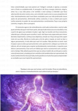 187
Copyright © 2018 Elainne Ourives Todos os Direitos Reservados
inter conectividade, que mais parece um “milagre”, contudo, é apenas a conexão
com a Fonte se estabelecendo. A sensação é de força, energia, destreza, alegria,
amor, luz, a sua vida passa a ter sentido e você começa a entender que ficou
adormecido durante muitos anos, sem entender quais eram os seus propósitos de
vida. Inevitavelmente você trará bons resultados para sua vida praticando novas
ações de pensamentos, eliminando velhos costumes, é esta a ordem para quem
confia somente no poder de seus pensamentos e sentimentos. Faça o seu próprio
caminho, imagine, vibre e prospere.
O momento agora é de entendimento, está tudo esclarecido e você já sabe
qualcaminhonãoquermaisfazerparte,atéaquitudoestavaescuroeduvidoso,mas
a partir de agora sua vontade é mudar e agir. Agir no mundo com foco consciente,
sabendo que a direção quem escolhe é você, não fique mais esperando para tomar
decisões importantes, conheça seus objetivos, estude-os e faça com que eles sejam
reais em sua vida. Atente-se muito para a lei de ação e reação, se você se doar a
algum pensamento, é mais dele que você irá receber. Não permita se sentir mais
incapaz e para os dias que pensamentos ruins aparecerem, coloque sua mente em
silêncio, dê um tempo para respirar profundamente concentrado, e reponha suas
ideias e pensamentos. Esse será um hábito que você se acostumará com a prática,
com o tempo. Não adianta querermos que as coisas mudem de um dia para o outro
comojámencionei,amudançaéumcaminhoeeletambémdeveseraproveitado.Há
muitoconhecimentonessajornada,tenhapaciênciaemuitofocoparacompreender
as verdades que esse trajeto lhe apresentará.
“Qualquer coisa que você semear, você irá receber. Pense em abundância,
amor e riqueza e irremediavelmente você colherá tudo que desejou.”
 