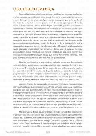 189
Copyright © 2018 Elainne Ourives Todos os Direitos Reservados
O SEU DESEJO TEM FORÇA
Para realizar um desejo é importante que você não perca tempo idealizando
muitas coisas ao mesmo tempo, o seu desejo deve ser o seu principal pensamento
e deve ter o poder de anular qualquer dúvida passageira que possa confundir
sua força de vontade. Sua mente precisa estar desejando algo apaixonadamente,
como se pudesse sentir o prazer da realização. É um sonho que você está tentando
idealizar e não somente uma compra de um objeto que em poucos dias você é capaz
de ter, para isso você não precisa se sentir fissurado nisto, se impondo com ego e
insensatez, e tampouco deixar de valorizar o sentindo das outras coisas que fazem
parte da sua vida. Você precisa amar a tudo que tem e também desejar o que quer
conquistar com muita paixão, mas para realizar um desejo você tem que anular
pensamentos secundários que possam lhe levar a perder o foco pedindo muitas
outras coisas ao mesmo tempo. Não há como você e o Universo trabalharem juntos
na co criação de seu desejo se você estiver em dúvida sobre o que quer ou então
pensando em muitas realizações ao mesmo tempo. Com paciência e amor você
conseguirá materializar qualquer desejo que estiver fortemente vibrando, mas
para isso você precisa manter uma ideia fixa até que se realize.
Quando você imaginar o seu objetivo realizado, pense com determinação
nele, sem deixar que situações casuais passageiras sejam capaz de lhe tirar o foco
e a atenção. O seu sonho precisa da sua paciência para se tornar real e você só
conseguirá isto se estiver totalmente disposto à alimentar cada dia mais os seus
próprios desejos. A lei da atração não determina os seus desejos por meio somente
dos seus pensamentos como vimos anteriormente, ela precisa que você esteja
sentindo o que quer, e também imaginando como se já fizesse parte da sua vida.
Àsvezesficamostãopreocupadosemconseguircocriarquenosesquecemos
da responsabilidade que o nosso desejo carrega, porque o importante é sabermos
que para tudo que queremos, também há as responsabilidades que nos farão ter
outras possíveis situações a vivenciar. Você precisa parar de se preocupar no ‘como’
e ‘quando’ as coisas vão acontecer e deve passar a se sentir disposto para quando
seu desejo se materializar, entregando os melhores pensamentos positivos a sua
mente que espera por você para entrar em ação. O nosso desejo de criar e tornar
real deve parecer-se como quando ganhamos algo que não estamos esperando,
apenas aceitamos e nos sentimos felizes porque há um propósito para merecermos.
Não se esqueça de que a sua mente age em modo consciente e inconsciente
e para que seja possível realizar algo você deseja precisa pensar conscientemente
no que está querendo, mas também deixar que o subconsciente trabalhe sozinho
com o sentimento pulsante de seu desejo, tornando a conexão com o Universo
única e clara. O seu sentimento diante do desejo é que fará ele se tornar visível e
material, a influência que vai fazer ele se tornar matéria são os seus pensamentos
 