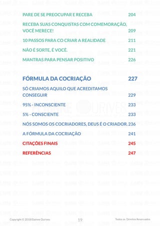 19
Copyright © 2018 Elainne Ourives Todos os Direitos Reservados
PARE DE SE PREOCUPAR E RECEBA 204
RECEBA SUAS CONQUISTAS COM COMEMORAÇÃO,
VOCÊ MERECE! 209
10 PASSOS PARA CO CRIAR A REALIDADE 211
NÃO É SORTE, É VOCÊ. 221
MANTRAS PARA PENSAR POSITIVO 226
FÓRMULA DA COCRIAÇÃO 227
SÓ CRIAMOS AQUILO QUE ACREDITAMOS
CONSEGUIR 229
95% - INCONSCIENTE 233
5% - CONSCIENTE 233
NÓS SOMOS OS COCRIADORES, DEUS É O CRIADOR.236
A FÓRMULA DA COCRIAÇÃO 241
CITAÇÕES FINAIS 245
REFERÊNCIAS 247
 
