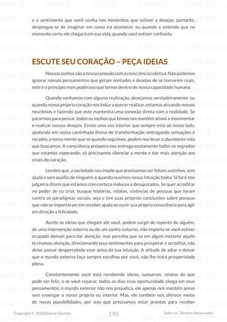 190
Copyright © 2018 Elainne Ourives Todos os Direitos Reservados
e o sentimento que você confia nos momentos que estiver a desejar, portanto,
despregue-se de imaginar em como irá acontecer ou quando e entenda que no
momento certo ele chegará em sua vida, quando você estiver confiante.
ESCUTE SEU CORAÇÃO – PEÇA IDEIAS
Nossossonhossãoanossaconexãocomaconsciênciacoletiva.Nãopodemos
ignorar nossos pensamentos que geram vontades e desejos de se tornarem reais,
este é o principio mais poderoso que temos dentro de nossa capacidade humana.
Quando sonhamos com alguma realização, desejamos verdadeiramente, ou
quando nosso próprio coração nos induz a querer realizar, estamos ativando nossos
neurônios e fazendo que este mantenha uma conexão direta com a realidade. Se
pararmos para pensar, todos os sonhos que temos nos mantém ativos a movimentar
e realizar nossos desejos. Existe uma voz interior que sempre está ao nosso lado,
ajudando em nossa caminhada divina de transformação, entregando sensações e
recados à nossa mente que se quando seguimos, podem nos levar a abundante vida
que buscamos. A consciência próspera nos entrega exatamente todos os segredos
que estamos esperando, só precisamos silenciar a mente e dar mais atenção aos
sinais do coração.
Lembre que, a sociedade nos impõe que precisamos ser felizes sozinhos, sem
ajuda e sem auxílio de ninguém, e quando ouvimos nossa intuição todos ‘lá fora’ nos
julgam e dizem que estamos com certeza malucos e desajuizados. Se quer acreditar
no poder de co criar, busque histórias, relatos, vivências de pessoas que foram
contra os paradigmas sociais, veja e tire suas próprias conclusões sobre pessoas
que não se importaram em receber ajuda ao ouvir sua própria consciência para agir
em direção a felicidade.
Aceite as ideias que chegam até você, podem surgir de repente de alguém,
de uma intervenção externa ou de um sonho noturno, não importa se você estiver
ocupado demais para dar atenção, mas perceba que se em algum instante aquilo
te chamou atenção, direcionando seus sentimentos para prosperar e acreditar, não
deixe passar despercebido esse aviso da sua intuição. A atitude de adiar e deixar
que o mundo externo faça sempre escolhas por você, não lhe trará prosperidade
plena.
Constantemente você está recebendo ideias, sussurros, relatos de que
pode ser feliz, e se você reparar, todos os dias essa oportunidade chega em seus
pensamentos, o mundo exterior não nos prejudica, ele apenas nos mantém preso
sem enxergar o nosso próprio eu interior. Mas, ele também nos oferece meios
de novas possibilidades, por isso que precisamos estar prontos para receber
 