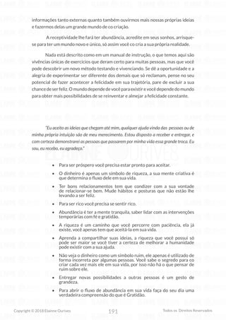 191
Copyright © 2018 Elainne Ourives Todos os Direitos Reservados
informações tanto externas quanto também ouvirmos mais nossas próprias ideias
e fazermos delas um grande mundo de co criação.
A receptividade lhe fará ter abundância, acredite em seus sonhos, arrisque-
se para ter um mundo novo e único, só assim você co cria a sua própria realidade.
Nada está descrito como em um manual de instrução, o que temos aqui são
vivências únicas de exercícios que deram certo para muitas pessoas, mas que você
pode descobrir um novo método testando e vivenciando. Se dê a oportunidade e a
alegria de experimentar ser diferente dos demais que só reclamam, pense no seu
potencial de fazer acontecer a felicidade em sua trajetória, pare de excluir a sua
chancedeserfeliz.Omundodependedevocêparaexistirevocêdependedomundo
para obter mais possibilidades de se reinventar e almejar a felicidade constante.
“Eu aceito as ideias que chegam até mim, qualquer ajuda vinda das pessoas ou de
minha própria intuição são de meu merecimento. Estou disposto a receber e entregar, e
com certeza demonstrarei as pessoas que passarem por minha vida essa grande troca. Eu
sou, eu recebo, eu agradeço.”
• Para ser próspero você precisa estar pronto para aceitar.
• O dinheiro é apenas um símbolo de riqueza, a sua mente criativa é
que determina o fluxo dele em sua vida.
• Ter bons relacionamentos tem que condizer com a sua vontade
de relacionar-se bem. Mude hábitos e posturas que não estão lhe
levando a ser feliz.
• Para ser rico você precisa se sentir rico.
• Abundância é ter a mente tranquila, saber lidar com as intervenções
temporárias com fé e gratidão.
• A riqueza é um caminho que você percorre com paciência, ela já
existe, você apenas tem que aceitá-la em sua vida.
• Aprenda a compartilhar suas ideias, a riqueza que você possui só
pode ser maior se você tiver a certeza de melhorar a humanidade
pode existir com a sua ajuda.
• Não veja o dinheiro como um símbolo ruim, ele apenas é utilizado de
forma incorreta por algumas pessoas. Você sabe o segredo para co
criar cada vez mais ele em sua vida, por isso não há o que pensar de
ruim sobre ele.
• Entregar novas possibilidades a outras pessoas é um gesto de
grandeza.
• Para abrir o fluxo de abundância em sua vida faça do seu dia uma
verdadeira compreensão do que é Gratidão.
 