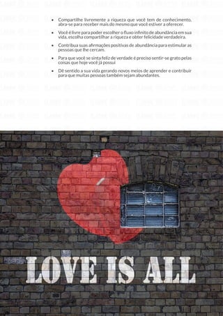 192
Copyright © 2018 Elainne Ourives Todos os Direitos Reservados
• Compartilhe livremente a riqueza que você tem de conhecimento,
abra-se para receber mais do mesmo que você estiver a oferecer.
• Você é livre para poder escolher o fluxo infinito de abundância em sua
vida, escolha compartilhar a riqueza e obter felicidade verdadeira.
• Contribua suas afirmações positivas de abundância para estimular as
pessoas que lhe cercam.
• Para que você se sinta feliz de verdade é preciso sentir-se grato pelas
coisas que hoje você já possui
• Dê sentido a sua vida gerando novos meios de aprender e contribuir
para que muitas pessoas também sejam abundantes.
ACREDITE NO SEU POTENCIAL COM
 