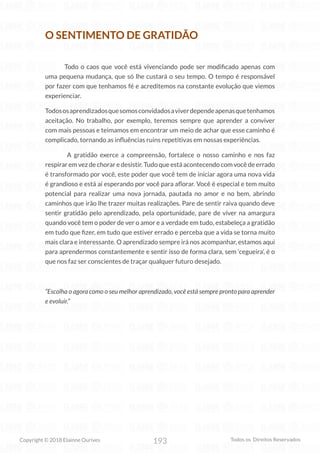 193
Copyright © 2018 Elainne Ourives Todos os Direitos Reservados
O SENTIMENTO DE GRATIDÃO
Todo o caos que você está vivenciando pode ser modificado apenas com
uma pequena mudança, que só lhe custará o seu tempo. O tempo é responsável
por fazer com que tenhamos fé e acreditemos na constante evolução que viemos
experienciar.
Todososaprendizadosquesomosconvidadosaviverdependeapenasquetenhamos
aceitação. No trabalho, por exemplo, teremos sempre que aprender a conviver
com mais pessoas e teimamos em encontrar um meio de achar que esse caminho é
complicado, tornando as influências ruins repetitivas em nossas experiências.
A gratidão exerce a compreensão, fortalece o nosso caminho e nos faz
respirar em vez de chorar e desistir. Tudo que está acontecendo com você de errado
é transformado por você, este poder que você tem de iniciar agora uma nova vida
é grandioso e está aí esperando por você para aflorar. Você é especial e tem muito
potencial para realizar uma nova jornada, pautada no amor e no bem, abrindo
caminhos que irão lhe trazer muitas realizações. Pare de sentir raiva quando deve
sentir gratidão pelo aprendizado, pela oportunidade, pare de viver na amargura
quando você tem o poder de ver o amor e a verdade em tudo, estabeleça a gratidão
em tudo que fizer, em tudo que estiver errado e perceba que a vida se torna muito
mais clara e interessante. O aprendizado sempre irá nos acompanhar, estamos aqui
para aprendermos constantemente e sentir isso de forma clara, sem ‘cegueira’, é o
que nos faz ser conscientes de traçar qualquer futuro desejado.
“Escolha o agora como o seu melhor aprendizado, você está sempre pronto para aprender
e evoluir.”
 