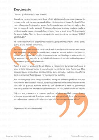 194
Copyright © 2018 Elainne Ourives Todos os Direitos Reservados
Depoimento
“Sentir a gratidão elevou meu espírito.
Quandomeviasemcoragem,mesentindoinferioratodasasoutraspessoas,meperguntei
ondeeugostariadechegareatéquandoiriaserinjustacommeucoração.Eutinhahábitos
ruins, julgava as ações dos outros sem conhecê-los, perturbava minha mente todos os dias
com perguntas de medos que criei. Chegou um dia em que senti que precisava mudar, e
então comecei a buscar vídeos pela internet sobre como se sentir grato. Neste momento
fui apresentada a Elainne e logo em um primeiro momento ela me perguntou: “O QUE
VOCÊ QUER?”
Foi realmente um choque responder essa pergunta, porque nem eu mesma sabia o que eu
queria, estava perdida, sem direção.
Percebi que não havia respostas e senti que deveria fazer algo imediatamente para mudar
esse sentimento que estava destruindo meu coração, eu passava o dia todo reclamando
de tudo que eu tinha, criei o hábito de me maltratar e também julgar aos outros. Eu não
me lembrava como isso tinha se estabelecido tão firmemente em minha vida e hoje penso
no tempo em que eu pude viver assim...
Passei a seguir os ensinamentos da Elainne e rapidamente fui despertando para o
amor próprio, compreendendo o entendimento e assimilando como funcionava. Hoje
compreendo que o restante da minha existência quero aprender e melhorar minha forma
de viver, sempre conhecendo cada vez mais o amor e a gratidão.
Não sei como passei tanto tempo vibrando na amargura, nada me agradava e eu nunca
iria vivenciar a felicidade de verdade, porque não estava estabelecendo o amor em minha
vida. Hoje sei que tudo acontece porque eu crio. Percebi que o amor e a gratidão são
atitudes que você deve ter em todos os momentos da sua vida, até seu último dia de vida.
Hoje sou uma nova pessoa, vi o quanto sou linda e cheia de qualidades, capaz de criar
a vida que sempre desejei. A gratidão nos traz vida, nos traz significância e faz com que
aprendamos que enquanto não sairmos do lugar não seremos completos e felizes.”
(depoimento de um holococriador)
 