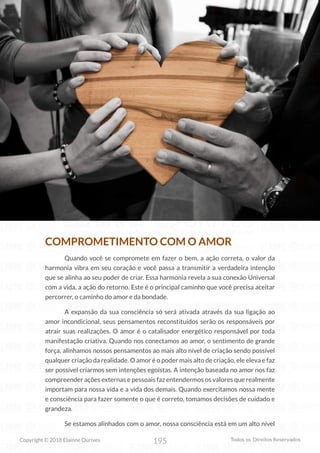 195
Copyright © 2018 Elainne Ourives Todos os Direitos Reservados
COMPROMETIMENTO COM O AMOR
Quando você se compromete em fazer o bem, a ação correta, o valor da
harmonia vibra em seu coração e você passa a transmitir a verdadeira intenção
que se alinha ao seu poder de criar. Essa harmonia revela a sua conexão Universal
com a vida, a ação do retorno. Este é o principal caminho que você precisa aceitar
percorrer, o caminho do amor e da bondade.
A expansão da sua consciência só será ativada através da sua ligação ao
amor incondicional, seus pensamentos reconstituídos serão os responsáveis por
atrair suas realizações. O amor é o catalisador energético responsável por toda
manifestação criativa. Quando nos conectamos ao amor, o sentimento de grande
força, alinhamos nossos pensamentos ao mais alto nível de criação sendo possível
qualquer criação da realidade. O amor é o poder mais alto de criação, ele eleva e faz
ser possível criarmos sem intenções egoístas. A intenção baseada no amor nos faz
compreender ações externas e pessoais faz entendermos os valores que realmente
importam para nossa vida e a vida dos demais. Quando exercitamos nossa mente
e consciência para fazer somente o que é correto, tomamos decisões de cuidado e
grandeza.
Se estamos alinhados com o amor, nossa consciência está em um alto nível
 