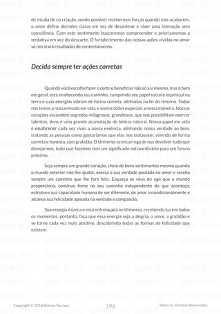196
Copyright © 2018 Elainne Ourives Todos os Direitos Reservados
de escala de co criação, sendo possível recebermos forças quando elas acabarem,
o amor define decisões claras em vez de desanimar e viver uma interação sem
consciência. Com este sentimento buscaremos compreender e priorizaremos a
tentativa em vez do descarte. O fortalecimento das nossas ações vividas no amor
só nos trará resultados de contentamento.
Decida sempre ter ações corretas
Quando você escolhe fazer o certo e beneficiar não só a si mesmo, mas o bem
em geral, está enaltecendo seu caminho, cumprindo seu papel social e espiritual na
terra e suas energias vibram de forma correta, alinhadas na lei do retorno. Todos
nós temos a nossa missão em vida, e somos todos especiais a nossa maneira. Nossos
corações escondem segredos milagrosos, grandiosos, que nos possibilitam exercer
talentos, dons e uma grande acumulação de beleza natural. Nosso papel em vida
é enobrecer cada vez mais a nossa essência, alinhando nossa verdade ao bem,
tratando as pessoas como gostaríamos que elas nos tratassem, vivendo de forma
correta e honesta, com gratidão. O Universo se encarrega de nos devolver tudo que
desejarmos, tudo que fazemos tem um significado extraordinário para um futuro
próximo.
Seja sempre um grande coração, cheio de bons sentimentos mesmo quando
o mundo exterior não lhe ajudar, exerça a sua verdade pautada no amor e receba
sempre um caminho que lhe fará feliz. Esqueça os véus do ego que o mundo
proporciona, continue firme no seu caminho independente do que aconteça;
estruture sua capacidade humana de ser diferente, de amar incondicionalmente e
alcance sua felicidade apoiada na verdade e compaixão.
Sua energia é única e está entrelaçada ao Universo, recebendo luz em todos
os momentos, portanto, faça que essa energia seja a alegria, o amor, a gratidão e
se torne cada vez mais positivo, descobrindo todas as formas de felicidade que
existem.
 