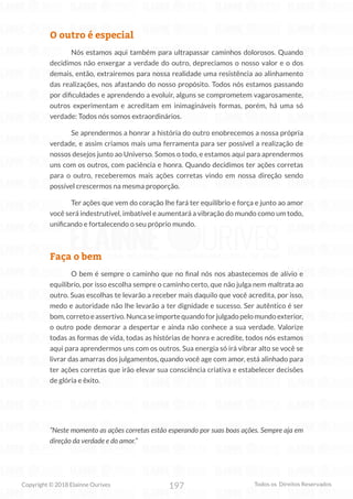 197
Copyright © 2018 Elainne Ourives Todos os Direitos Reservados
O outro é especial
Nós estamos aqui também para ultrapassar caminhos dolorosos. Quando
decidimos não enxergar a verdade do outro, depreciamos o nosso valor e o dos
demais, então, extrairemos para nossa realidade uma resistência ao alinhamento
das realizações, nos afastando do nosso propósito. Todos nós estamos passando
por dificuldades e aprendendo a evoluir, alguns se comprometem vagarosamente,
outros experimentam e acreditam em inimagináveis formas, porém, há uma só
verdade: Todos nós somos extraordinários.
Se aprendermos a honrar a história do outro enobrecemos a nossa própria
verdade, e assim criamos mais uma ferramenta para ser possível a realização de
nossos desejos junto ao Universo. Somos o todo, e estamos aqui para aprendermos
uns com os outros, com paciência e honra. Quando decidimos ter ações corretas
para o outro, receberemos mais ações corretas vindo em nossa direção sendo
possível crescermos na mesma proporção.
Ter ações que vem do coração lhe fará ter equilíbrio e força e junto ao amor
você será indestrutível, imbatível e aumentará a vibração do mundo como um todo,
unificando e fortalecendo o seu próprio mundo.
Faça o bem
O bem é sempre o caminho que no final nós nos abastecemos de alívio e
equilíbrio, por isso escolha sempre o caminho certo, que não julga nem maltrata ao
outro. Suas escolhas te levarão a receber mais daquilo que você acredita, por isso,
medo e autoridade não lhe levarão a ter dignidade e sucesso. Ser autêntico é ser
bom,corretoeassertivo.Nuncaseimportequandoforjulgadopelomundoexterior,
o outro pode demorar a despertar e ainda não conhece a sua verdade. Valorize
todas as formas de vida, todas as histórias de honra e acredite, todos nós estamos
aqui para aprendermos uns com os outros. Sua energia só irá vibrar alto se você se
livrar das amarras dos julgamentos, quando você age com amor, está alinhado para
ter ações corretas que irão elevar sua consciência criativa e estabelecer decisões
de glória e êxito.
“Neste momento as ações corretas estão esperando por suas boas ações. Sempre aja em
direção da verdade e do amor.”
 