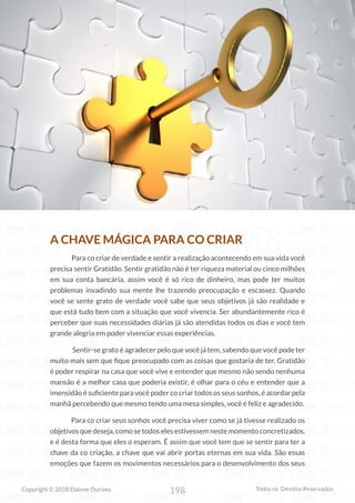 198
Copyright © 2018 Elainne Ourives Todos os Direitos Reservados
A CHAVE MÁGICA PARA CO CRIAR
Para co criar de verdade e sentir a realização acontecendo em sua vida você
precisa sentir Gratidão. Sentir gratidão não é ter riqueza material ou cinco milhões
em sua conta bancária, assim você é só rico de dinheiro, mas pode ter muitos
problemas invadindo sua mente lhe trazendo preocupação e escassez. Quando
você se sente grato de verdade você sabe que seus objetivos já são realidade e
que está tudo bem com a situação que você vivencia. Ser abundantemente rico é
perceber que suas necessidades diárias já são atendidas todos os dias e você tem
grande alegria em poder vivenciar essas experiências.
Sentir-se grato é agradecer pelo que você já tem, sabendo que você pode ter
muito mais sem que fique preocupado com as coisas que gostaria de ter. Gratidão
é poder respirar na casa que você vive e entender que mesmo não sendo nenhuma
mansão é a melhor casa que poderia existir, é olhar para o céu e entender que a
imensidão é suficiente para você poder co criar todos os seus sonhos, é acordar pela
manhã percebendo que mesmo tendo uma mesa simples, você é feliz e agradecido.
Para co criar seus sonhos você precisa viver como se já tivesse realizado os
objetivos que deseja, como se todos eles estivessem neste momento concretizados,
e é desta forma que eles o esperam. É assim que você tem que se sentir para ter a
chave da co criação, a chave que vai abrir portas eternas em sua vida. São essas
emoções que fazem os movimentos necessários para o desenvolvimento dos seus
 