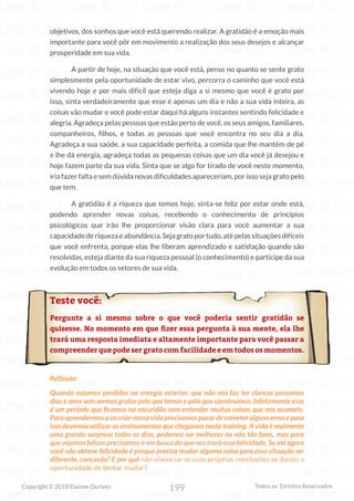199
Copyright © 2018 Elainne Ourives Todos os Direitos Reservados
objetivos, dos sonhos que você está querendo realizar. A gratidão é a emoção mais
importante para você pôr em movimento a realização dos seus desejos e alcançar
prosperidade em sua vida.
A partir de hoje, na situação que você está, pense no quanto se sente grato
simplesmente pela oportunidade de estar vivo, percorra o caminho que você está
vivendo hoje e por mais difícil que esteja diga a si mesmo que você é grato por
isso, sinta verdadeiramente que esse é apenas um dia e não a sua vida inteira, as
coisas vão mudar e você pode estar daqui há alguns instantes sentindo felicidade e
alegria. Agradeça pelas pessoas que estão perto de você, os seus amigos, familiares,
companheiros, filhos, e todas as pessoas que você encontra no seu dia a dia.
Agradeça a sua saúde, a sua capacidade perfeita, a comida que lhe mantém de pé
e lhe dá energia, agradeça todas as pequenas coisas que um dia você já desejou e
hoje fazem parte da sua vida. Sinta que se algo for tirado de você neste momento,
iria fazer falta e sem dúvida novas dificuldades apareceriam, por isso seja grato pelo
que tem.
A gratidão é a riqueza que temos hoje, sinta-se feliz por estar onde está,
podendo aprender novas coisas, recebendo o conhecimento de princípios
psicológicos que irão lhe proporcionar visão clara para você aumentar a sua
capacidadederiquezaeabundância.Sejagratoportudo,atépelassituaçõesdifíceis
que você enfrenta, porque elas lhe liberam aprendizado e satisfação quando são
resolvidas, esteja diante da sua riqueza pessoal (o conhecimento) e participe da sua
evolução em todos os setores de sua vida.
Teste você:
Pergunte a si mesmo sobre o que você poderia sentir gratidão se
quisesse. No momento em que fizer essa pergunta à sua mente, ela lhe
trará uma resposta imediata e altamente importante para você passar a
compreender que pode ser grato com facilidade e em todos os momentos.
Reflexão:
Quando estamos perdidos na energia exterior, que não nos faz ter clareza passamos
dias e anos sem sermos gratos pelo que temos e pelo que construímos. Infelizmente esse
é um período que ficamos na escuridão sem entender muitas coisas que nos acomete.
Para aprendermos a co criar nossa vida precisamos parar de cometer alguns erros e para
isso devemos utilizar os ensinamentos que chegaram neste training. A vida é realmente
uma grande surpresa todos os dias, podemos ser melhores ou não tão bons, mas para
que sejamos felizes precisamos ir em busca do que nos trará essa felicidade. Se até agora
você não obteve felicidade é porque precisa mudar alguma coisa para essa situação ser
diferente, concorda? E por quê não vivenciar as suas próprias conclusões se dando a
oportunidade de tentar mudar?
 