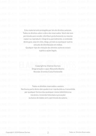 2
Copyright © 2018 Elainne Ourives Todos os Direitos Reservados
Copyright by: Elainne Ourives
Diagramação e capa: Alexandra Boeira
Revisão: Eremita Costa Fontenelle
Todos os direitos reservados a autora.
Nenhuma parte desta obra poderá ser reprduzida ou transmitida
por qualquer forma e/ou quaisquer meios (eletrônico ou
mecânico, incluindo fotocópia e gravação)
ou banco de dados sem a permissão da autora.
Este material está protegido por leis de direitos autorais.
Todos os direitos sobre a obra são reservados. Você não tem
permissão para vender, distribuir gratuitamente ou mesmo
copiar ou reproduzir, integral ou parcialmente, o conteúdo
deste guia, seja em sites, blogs, jornais ou quaisquer outros
veículos de distribuição em mídias.
Qualquer tipo de violação dos direitos autorais estará
sujeita a ações legais.
 