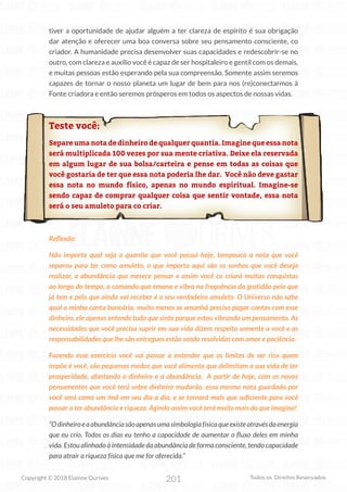 201
Copyright © 2018 Elainne Ourives Todos os Direitos Reservados
tiver a oportunidade de ajudar alguém a ter clareza de espírito é sua obrigação
dar atenção e oferecer uma boa conversa sobre seu pensamento consciente, co
criador. A humanidade precisa desenvolver suas capacidades e redescobrir-se no
outro, com clareza e auxílio você é capaz de ser hospitaleiro e gentil com os demais,
e muitas pessoas estão esperando pela sua compreensão. Somente assim seremos
capazes de tornar o nosso planeta um lugar de bem para nos (re)conectarmos à
Fonte criadora e então seremos prósperos em todos os aspectos de nossas vidas.
Teste você:
Separe uma nota de dinheiro de qualquer quantia. Imagine que essa nota
será multiplicada 100 vezes por sua mente criativa. Deixe ela reservada
em algum lugar de sua bolsa/carteira e pense em todas as coisas que
você gostaria de ter que essa nota poderia lhe dar. Você não deve gastar
essa nota no mundo físico, apenas no mundo espiritual. Imagine-se
sendo capaz de comprar qualquer coisa que sentir vontade, essa nota
será o seu amuleto para co criar.
Reflexão:
Não importa qual seja a quantia que você possui hoje, tampouco a nota que você
separou para ter como amuleto, o que importa aqui são os sonhos que você deseja
realizar, a abundância que merece pensar e assim você co criará muitas conquistas
ao longo do tempo, o comando que emana e vibra na frequência da gratidão pelo que
já tem e pelo que ainda vai receber é o seu verdadeiro amuleto. O Universo não sabe
qual a minha conta bancária, muito menos se amanhã preciso pagar contas com esse
dinheiro, ele apenas entende tudo que sinto porque estou vibrando um pensamento. As
necessidades que você precisa suprir em sua vida dizem respeito somente a você e as
responsabilidades que lhe são entregues estão sendo resolvidas com amor e paciência.
Fazendo esse exercício você vai passar a entender que os limites de ser rico quem
impõe é você, são pequenos medos que você alimenta que delimitam a sua vida de ter
prosperidade, afastando o dinheiro e a abundância. A partir de hoje, com os novos
pensamentos que você terá sobre dinheiro mudarão, essa mesma nota guardada por
você será como um ímã em seu dia a dia, e se tornará mais que suficiente para você
passar a ter abundância e riqueza. Agindo assim você terá muito mais do que imagina!
“Odinheiroeaabundânciasãoapenasumasimbologiafísicaqueexisteatravésdaenergia
que eu crio. Todos os dias eu tenho a capacidade de aumentar o fluxo deles em minha
vida. Estou alinhado à intensidade da abundância de forma consciente, tendo capacidade
para atrair a riqueza física que me for oferecida.”
 