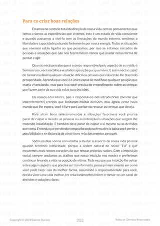 202
Copyright © 2018 Elainne Ourives Todos os Direitos Reservados
Para co criar boas relações
Estamos no controle total da direção de nossa vida, com os pensamentos que
temos criamos as experiências que vivemos, este é um estado de vida consciente
e quando passamos a vivê-lo sem as limitações do mundo externo, sentimos a
liberdade e capacidade pulsando fortemente por nossa energia. Todas as situações
que vivemos estão ligadas ao que pensamos, por isso se estamos cercados de
pessoas e situações que não nos fazem felizes temos que mudar nossa forma de
pensar e agir.
Quando você percebe que é o único responsável pelo aspecto de sua vida, o
bom ou ruim, você escolhe a verdadeira posição que quer viver. E assim você é capaz
de tornar mudável qualquer situação difícil ou pessoas que não estão lhe trazendo
prosperidade. Aprenda que você é o único capaz de modificar qualquer posição que
esteja vivenciando, mas para isso você precisa de entendimento sobre as crenças
que fazem parte da sua vida e das suas decisões.
Os nossos educadores, pais e responsáveis nos introduziram (mesmo que
inocentemente) crenças que limitaram muitas decisões, mas agora, neste novo
mundo que lhe espera, você é livre para aceitar ou recusar as crenças que deseja.
Para atrair bons relacionamentos e situações favoráveis você precisa
parar de culpar o mundo, as pessoas ou as indesejáveis situações que surgem lhe
trazendo insatisfação. E também deve parar de culpar a si mesmo ou as decisões
que toma. Entenda que perdendo tempo vibrando na frequência baixa você perde a
possibilidade e se distancia de atrair bons relacionamentos pessoais.
Todos os dias somos convidados a mudar o aspecto de nossa vida pessoal
quando sentimos infelicidade, porque a ordem natural do nosso “EU” é que
escutemos mais nossos corações do que nossas próprias razões. Com a imposição
social, sempre anulamos os atalhos que nossa intuição nos mostra e preferimos
continuar levando a vida na posição de vítima. Toda vez que sua intuição lhe avisar
sobre algum aspecto que precisa ser transformado, pense primeiramente em como
você pode fazer isso da melhor forma, assumindo a responsabilidade para você,
decida viver uma vida melhor, ter relacionamentos felizes e tornar-se um canal de
decisões e soluções claras.
 